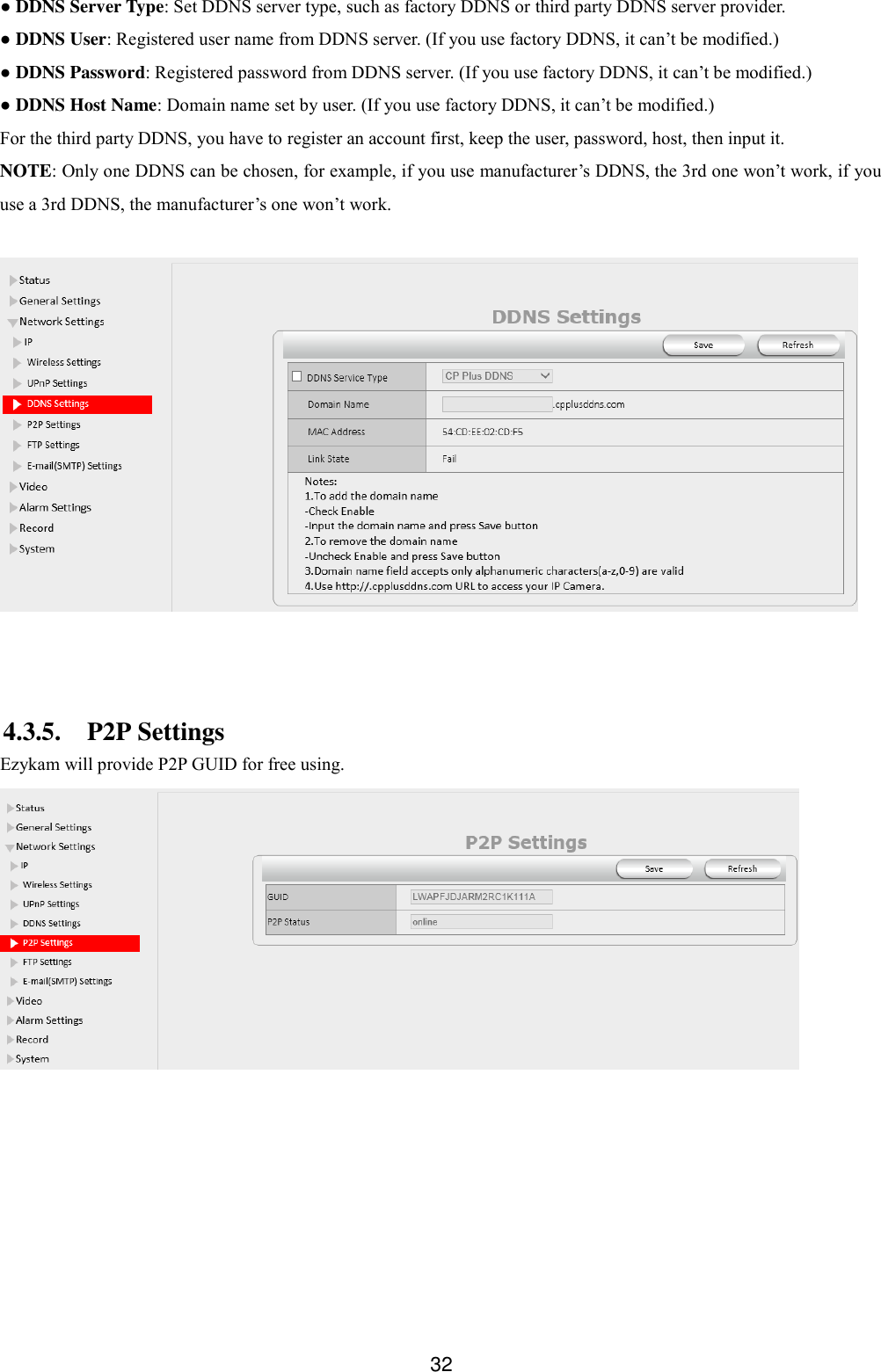  32 ● DDNS Server Type: Set DDNS server type, such as factory DDNS or third party DDNS server provider. ● DDNS User: Registered user name from DDNS server. (If you use factory DDNS, it can&rsquo;t be modified.) ● DDNS Password: Registered password from DDNS server. (If you use factory DDNS, it can&rsquo;t be modified.)   ● DDNS Host Name: Domain name set by user. (If you use factory DDNS, it can&rsquo;t be modified.) For the third party DDNS, you have to register an account first, keep the user, password, host, then input it. NOTE: Only one DDNS can be chosen, for example, if you use manufacturer&rsquo;s DDNS, the 3rd one won&rsquo;t work, if you use a 3rd DDNS, the manufacturer&rsquo;s one won&rsquo;t work.    4.3.5. P2P Settings Ezykam will provide P2P GUID for free using.  