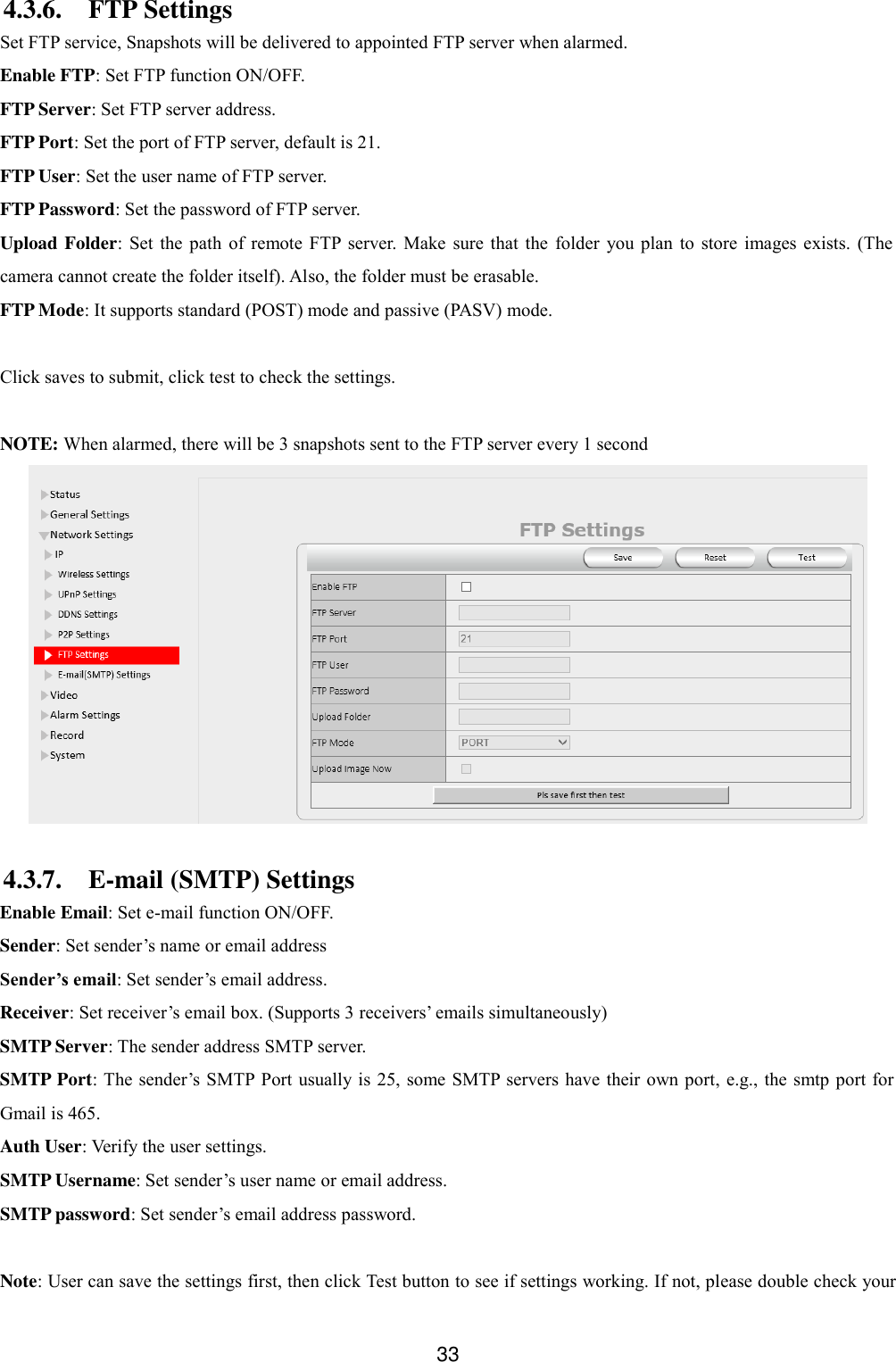  33 4.3.6. FTP Settings Set FTP service, Snapshots will be delivered to appointed FTP server when alarmed. Enable FTP: Set FTP function ON/OFF. FTP Server: Set FTP server address. FTP Port: Set the port of FTP server, default is 21. FTP User: Set the user name of FTP server. FTP Password: Set the password of FTP server. Upload Folder: Set  the  path  of  remote  FTP server.  Make sure  that  the  folder  you plan  to  store  images  exists. (The camera cannot create the folder itself). Also, the folder must be erasable. FTP Mode: It supports standard (POST) mode and passive (PASV) mode.  Click saves to submit, click test to check the settings.  NOTE: When alarmed, there will be 3 snapshots sent to the FTP server every 1 second  4.3.7. E-mail (SMTP) Settings Enable Email: Set e-mail function ON/OFF. Sender: Set sender&rsquo;s name or email address Sender&rsquo;s email: Set sender&rsquo;s email address. Receiver: Set receiver&rsquo;s email box. (Supports 3 receivers&rsquo; emails simultaneously)   SMTP Server: The sender address SMTP server. SMTP Port: The sender&rsquo;s SMTP Port  usually is 25, some SMTP  servers have their own port,  e.g., the smtp port for Gmail is 465. Auth User: Verify the user settings. SMTP Username: Set sender&rsquo;s user name or email address. SMTP password: Set sender&rsquo;s email address password.    Note: User can save the settings first, then click Test button to see if settings working. If not, please double check your 