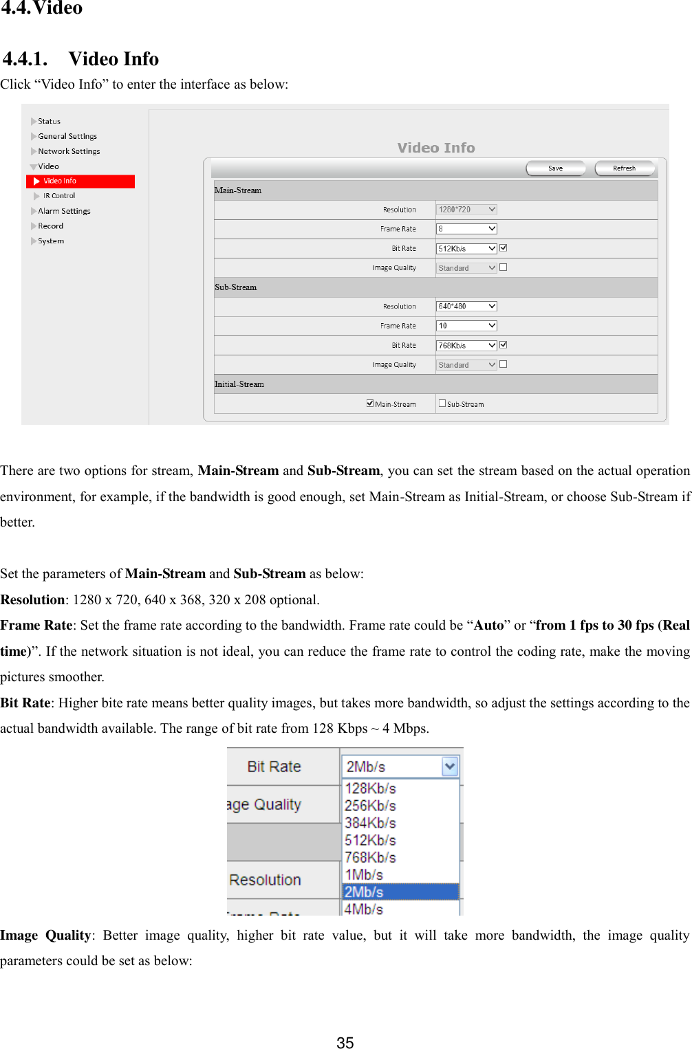  35 4.4. Video 4.4.1. Video Info Click &ldquo;Video Info&rdquo; to enter the interface as below:   There are two options for stream, Main-Stream and Sub-Stream, you can set the stream based on the actual operation environment, for example, if the bandwidth is good enough, set Main-Stream as Initial-Stream, or choose Sub-Stream if better.  Set the parameters of Main-Stream and Sub-Stream as below: Resolution: 1280 x 720, 640 x 368, 320 x 208 optional. Frame Rate: Set the frame rate according to the bandwidth. Frame rate could be &ldquo;Auto&rdquo; or &ldquo;from 1 fps to 30 fps (Real time)&rdquo;. If the network situation is not ideal, you can reduce the frame rate to control the coding rate, make the moving pictures smoother. Bit Rate: Higher bite rate means better quality images, but takes more bandwidth, so adjust the settings according to the actual bandwidth available. The range of bit rate from 128 Kbps ~ 4 Mbps.  Image  Quality:  Better  image  quality,  higher  bit  rate  value,  but  it  will  take  more  bandwidth,  the  image  quality parameters could be set as below:  
