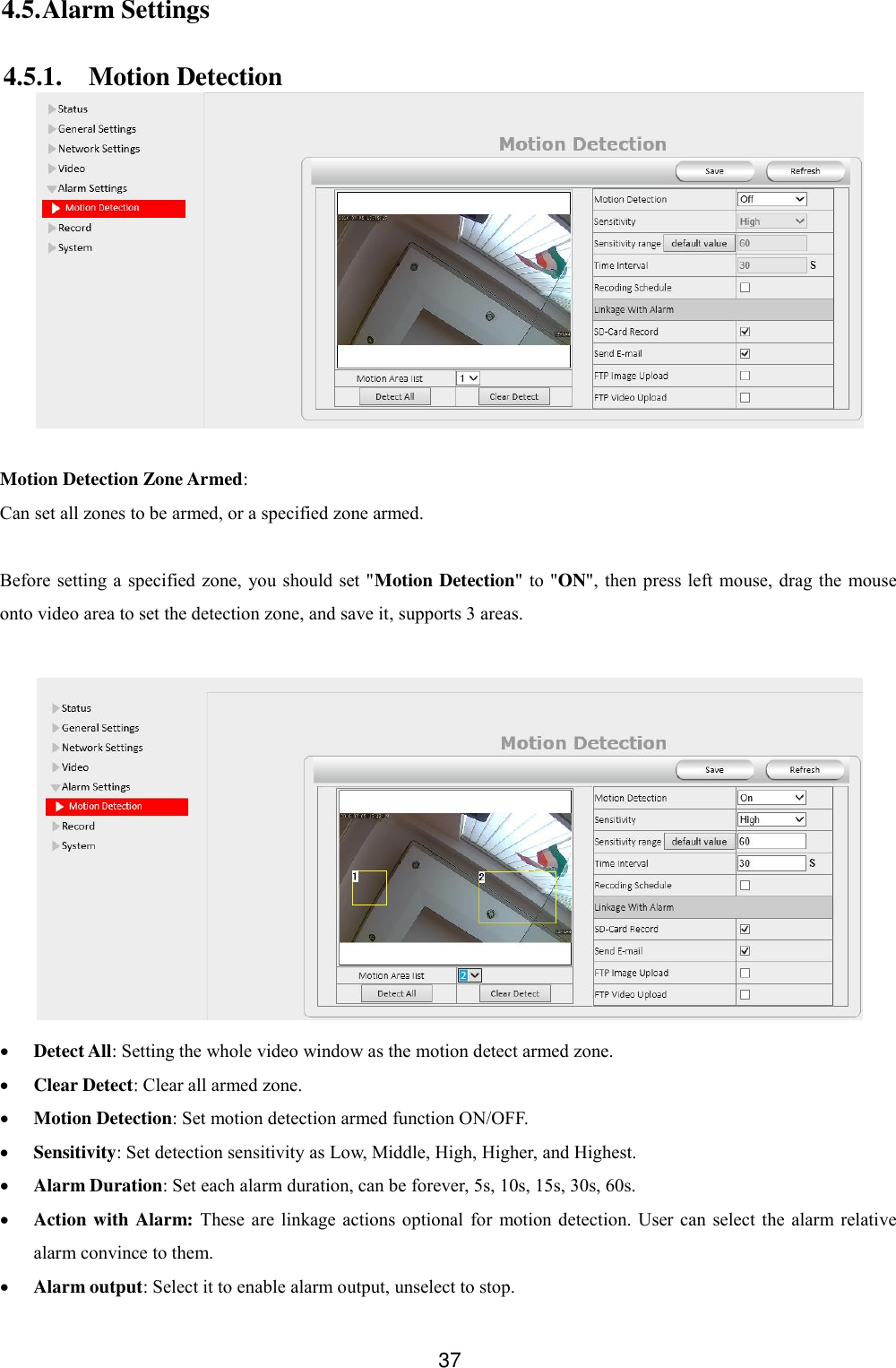  37 4.5. Alarm Settings 4.5.1. Motion Detection   Motion Detection Zone Armed: Can set all zones to be armed, or a specified zone armed.  Before setting a  specified  zone,  you should set "Motion Detection" to "ON",  then press left mouse, drag the  mouse onto video area to set the detection zone, and save it, supports 3 areas.    Detect All: Setting the whole video window as the motion detect armed zone.  Clear Detect: Clear all armed zone.  Motion Detection: Set motion detection armed function ON/OFF.  Sensitivity: Set detection sensitivity as Low, Middle, High, Higher, and Highest.  Alarm Duration: Set each alarm duration, can be forever, 5s, 10s, 15s, 30s, 60s.  Action with Alarm: These  are  linkage  actions optional  for  motion detection.  User can  select  the  alarm relative alarm convince to them.  Alarm output: Select it to enable alarm output, unselect to stop. 