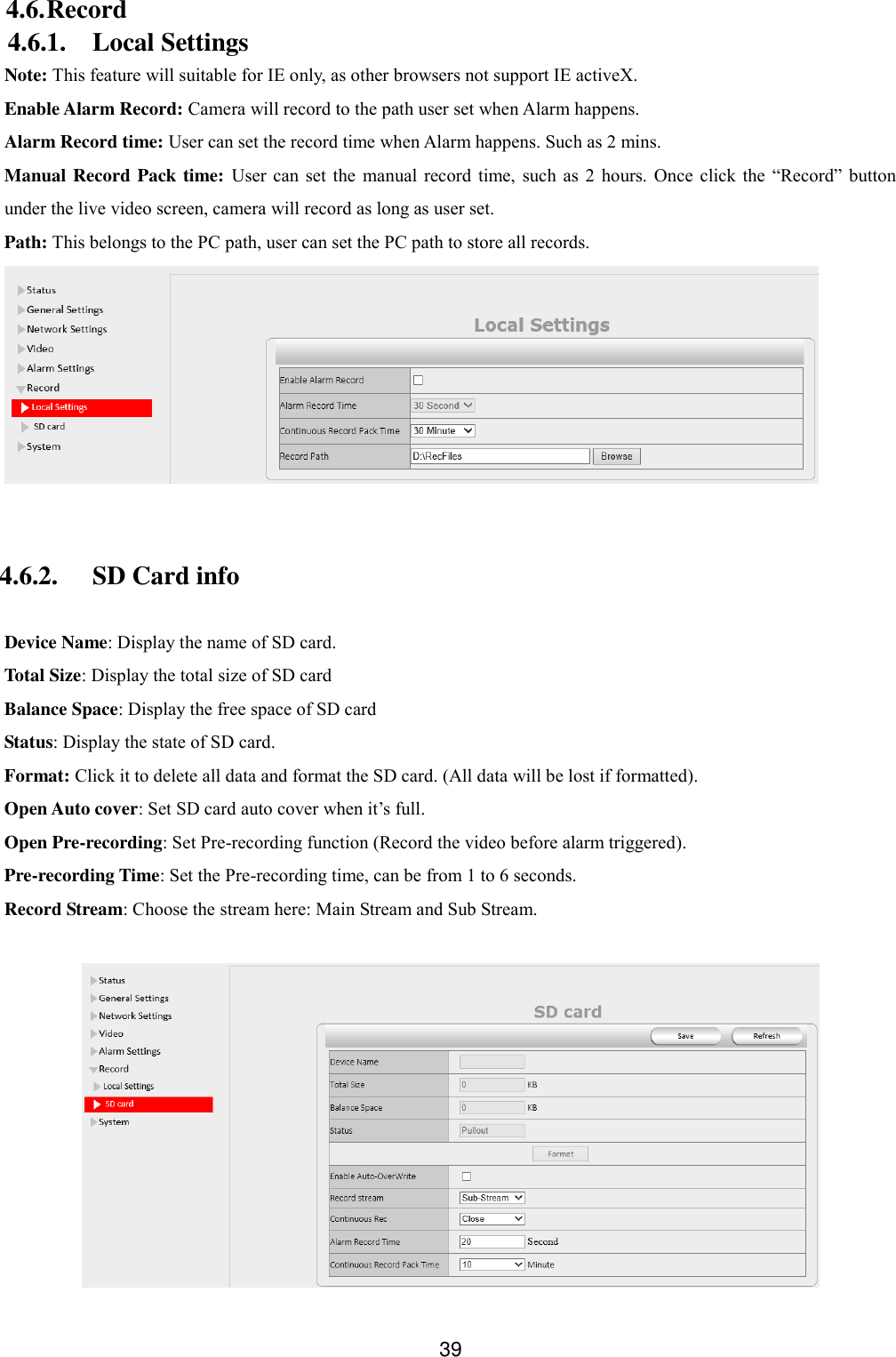  39 4.6. Record 4.6.1. Local Settings Note: This feature will suitable for IE only, as other browsers not support IE activeX. Enable Alarm Record: Camera will record to the path user set when Alarm happens. Alarm Record time: User can set the record time when Alarm happens. Such as 2 mins. Manual Record Pack time:  User  can  set  the  manual  record time,  such  as  2  hours.  Once  click  the  &ldquo;Record&rdquo;  button under the live video screen, camera will record as long as user set. Path: This belongs to the PC path, user can set the PC path to store all records.   4.6.2. SD Card info  Device Name: Display the name of SD card. Total Size: Display the total size of SD card Balance Space: Display the free space of SD card Status: Display the state of SD card. Format: Click it to delete all data and format the SD card. (All data will be lost if formatted). Open Auto cover: Set SD card auto cover when it&rsquo;s full.   Open Pre-recording: Set Pre-recording function (Record the video before alarm triggered). Pre-recording Time: Set the Pre-recording time, can be from 1 to 6 seconds. Record Stream: Choose the stream here: Main Stream and Sub Stream.   