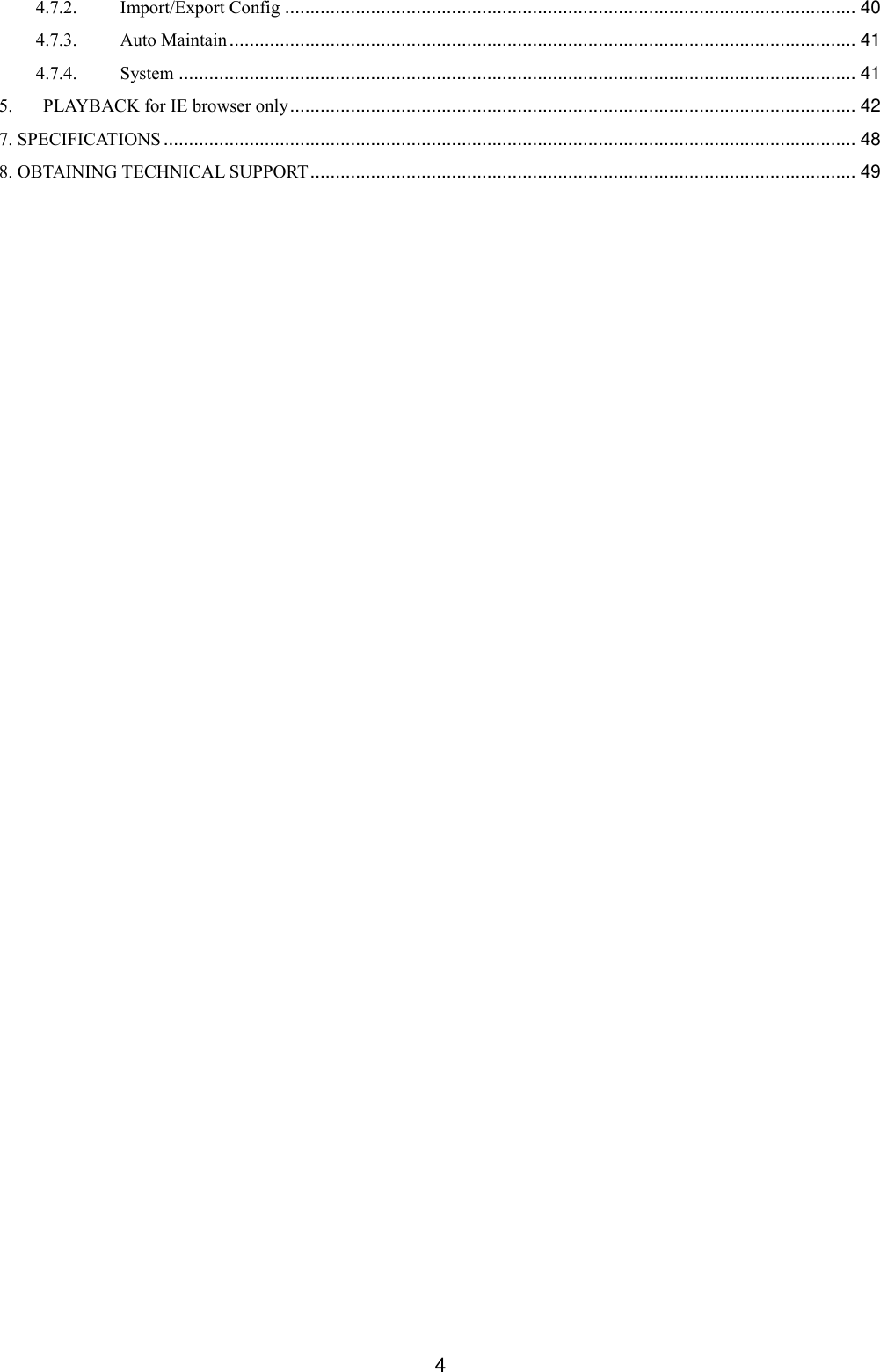  4 4.7.2. Import/Export Config ................................................................................................................. 40 4.7.3. Auto Maintain ............................................................................................................................ 41 4.7.4. System ...................................................................................................................................... 41 5. PLAYBACK for IE browser only ................................................................................................................ 42 7. SPECIFICATIONS ......................................................................................................................................... 48 8. OBTAINING TECHNICAL SUPPORT ............................................................................................................ 49  