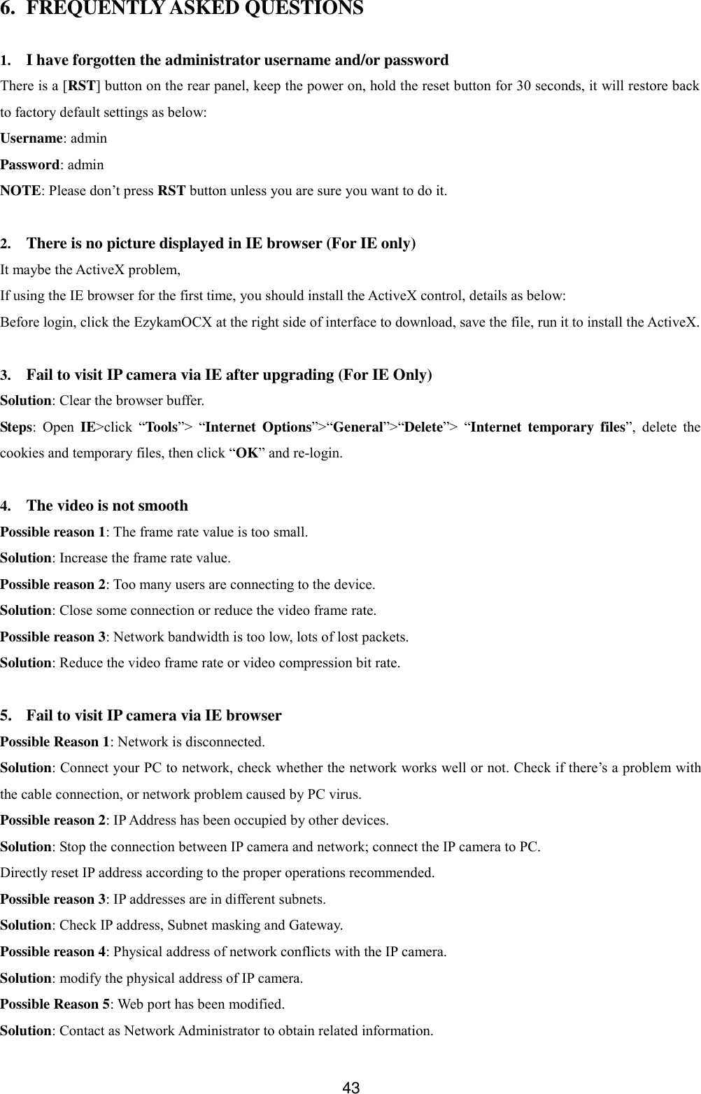  43 6. FREQUENTLY ASKED QUESTIONS  1. I have forgotten the administrator username and/or password There is a [RST] button on the rear panel, keep the power on, hold the reset button for 30 seconds, it will restore back to factory default settings as below: Username: admin Password: admin NOTE: Please don&rsquo;t press RST button unless you are sure you want to do it.  2. There is no picture displayed in IE browser (For IE only) It maybe the ActiveX problem,   If using the IE browser for the first time, you should install the ActiveX control, details as below: Before login, click the EzykamOCX at the right side of interface to download, save the file, run it to install the ActiveX.  3. Fail to visit IP camera via IE after upgrading (For IE Only) Solution: Clear the browser buffer. Steps:  Open  IE>click  &ldquo;Tools&rdquo;>  &ldquo;Internet  Options&rdquo;>&ldquo;General&rdquo;>&ldquo;Delete&rdquo;>  &ldquo;Internet  temporary  files&rdquo;,  delete  the cookies and temporary files, then click &ldquo;OK&rdquo; and re-login.  4. The video is not smooth Possible reason 1: The frame rate value is too small. Solution: Increase the frame rate value. Possible reason 2: Too many users are connecting to the device. Solution: Close some connection or reduce the video frame rate. Possible reason 3: Network bandwidth is too low, lots of lost packets. Solution: Reduce the video frame rate or video compression bit rate.  5. Fail to visit IP camera via IE browser Possible Reason 1: Network is disconnected. Solution: Connect your PC to network, check whether the network works well or not. Check if there&rsquo;s a problem with the cable connection, or network problem caused by PC virus. Possible reason 2: IP Address has been occupied by other devices. Solution: Stop the connection between IP camera and network; connect the IP camera to PC. Directly reset IP address according to the proper operations recommended. Possible reason 3: IP addresses are in different subnets. Solution: Check IP address, Subnet masking and Gateway. Possible reason 4: Physical address of network conflicts with the IP camera. Solution: modify the physical address of IP camera. Possible Reason 5: Web port has been modified. Solution: Contact as Network Administrator to obtain related information. 