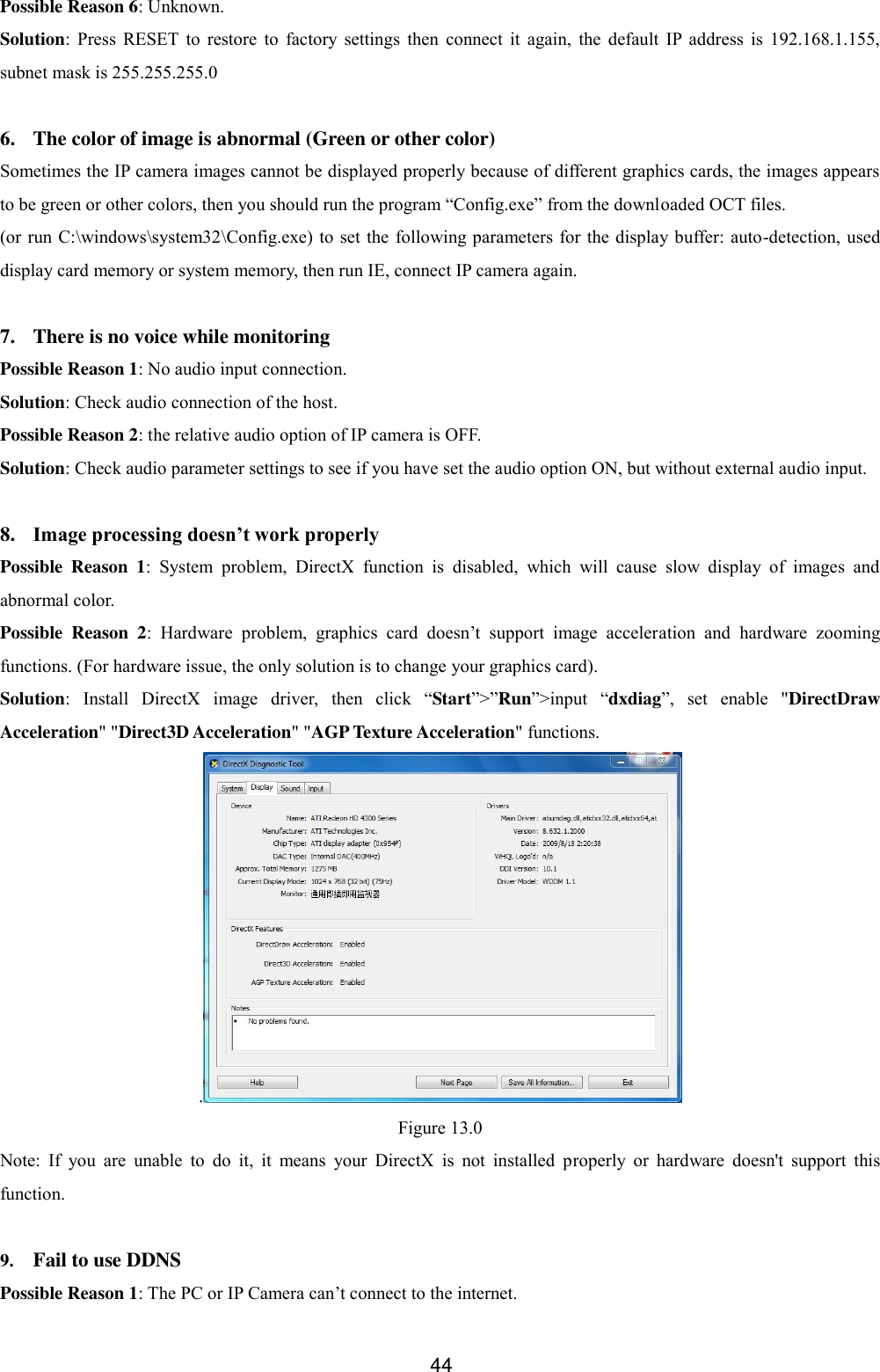  44 Possible Reason 6: Unknown. Solution:  Press  RESET  to  restore  to  factory  settings  then  connect  it  again,  the  default  IP  address  is  192.168.1.155, subnet mask is 255.255.255.0  6. The color of image is abnormal (Green or other color) Sometimes the IP camera images cannot be displayed properly because of different graphics cards, the images appears to be green or other colors, then you should run the program &ldquo;Config.exe&rdquo; from the downloaded OCT files. (or run C:\windows\system32\Config.exe) to set  the following parameters  for the display buffer: auto-detection, used display card memory or system memory, then run IE, connect IP camera again.  7. There is no voice while monitoring Possible Reason 1: No audio input connection. Solution: Check audio connection of the host. Possible Reason 2: the relative audio option of IP camera is OFF. Solution: Check audio parameter settings to see if you have set the audio option ON, but without external audio input.  8. Image processing doesn&rsquo;t work properly Possible  Reason  1:  System  problem,  DirectX  function  is  disabled,  which  will  cause  slow  display  of  images  and abnormal color. Possible  Reason  2:  Hardware  problem,  graphics  card  doesn&rsquo;t  support  image  acceleration  and  hardware  zooming functions. (For hardware issue, the only solution is to change your graphics card). Solution:  Install  DirectX  image  driver,  then  click  &ldquo;Start&rdquo;>&rdquo;Run&rdquo;>input  &ldquo;dxdiag&rdquo;,  set  enable  "DirectDraw Acceleration" "Direct3D Acceleration" "AGP Texture Acceleration" functions.   . Figure 13.0 Note:  If  you  are  unable  to  do  it,  it  means  your  DirectX  is  not  installed  properly  or  hardware  doesn't  support  this function.  9. Fail to use DDNS Possible Reason 1: The PC or IP Camera can&rsquo;t connect to the internet. 