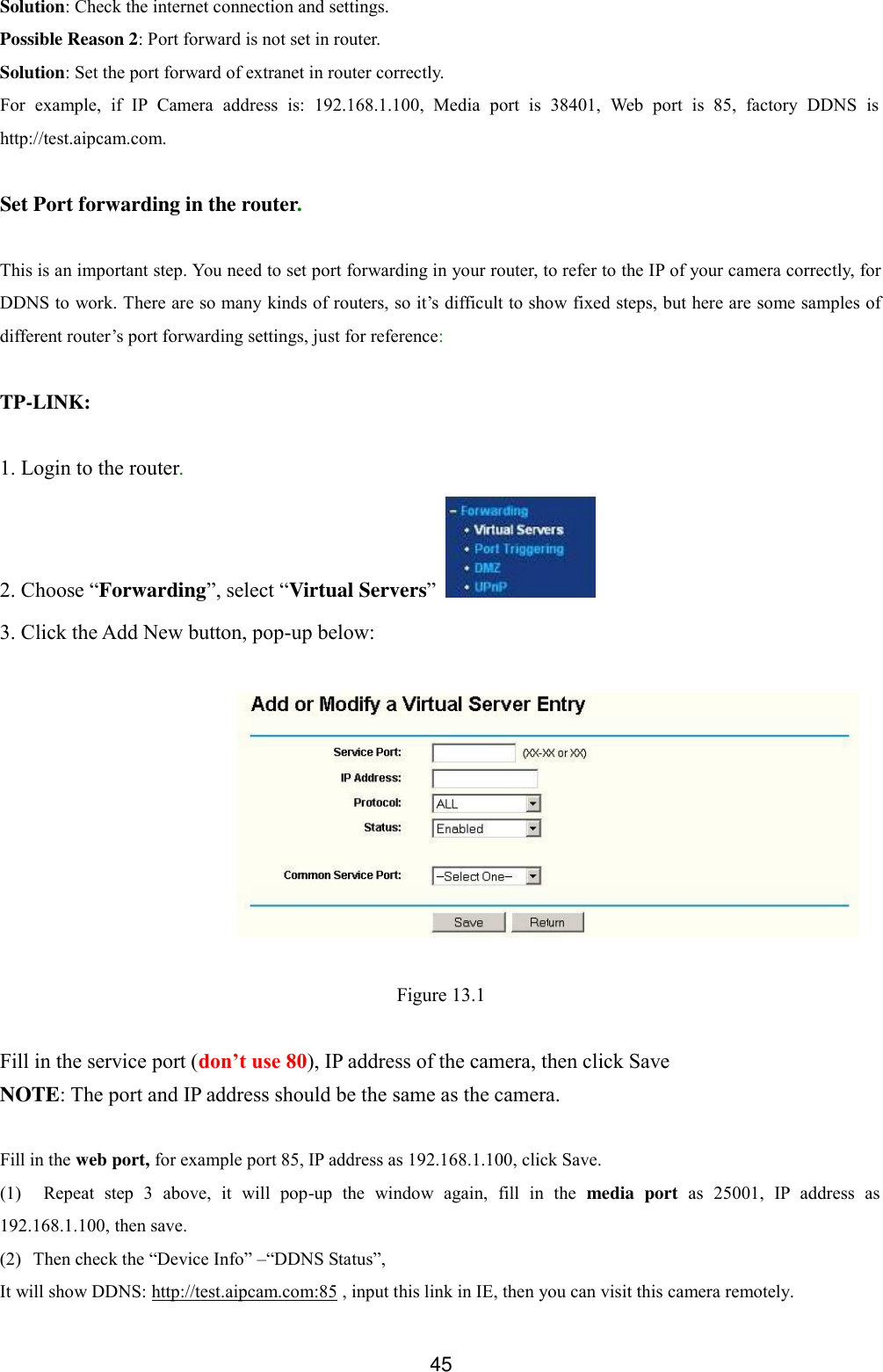  45 Solution: Check the internet connection and settings. Possible Reason 2: Port forward is not set in router. Solution: Set the port forward of extranet in router correctly. For  example,  if  IP  Camera  address  is:  192.168.1.100,  Media  port  is  38401,  Web  port  is  85,  factory  DDNS  is http://test.aipcam.com.    Set Port forwarding in the router.  This is an important step. You need to set port forwarding in your router, to refer to the IP of your camera correctly, for DDNS to work. There are so many kinds of routers, so it&rsquo;s difficult to show fixed steps, but here are some samples of different router&rsquo;s port forwarding settings, just for reference:  TP-LINK:  1. Login to the router. 2. Choose &ldquo;Forwarding&rdquo;, select &ldquo;Virtual Servers&rdquo;   3. Click the Add New button, pop-up below:    Figure 13.1  Fill in the service port (don&rsquo;t use 80), IP address of the camera, then click Save NOTE: The port and IP address should be the same as the camera.  Fill in the web port, for example port 85, IP address as 192.168.1.100, click Save. (1) Repeat  step  3  above,  it  will  pop-up  the  window  again,  fill  in  the  media  port  as  25001,  IP  address  as 192.168.1.100, then save. (2) Then check the &ldquo;Device Info&rdquo; &ndash;&ldquo;DDNS Status&rdquo;,   It will show DDNS: http://test.aipcam.com:85 , input this link in IE, then you can visit this camera remotely. 