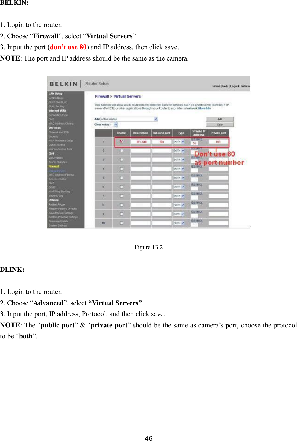  46   BELKIN:  1. Login to the router. 2. Choose &ldquo;Firewall&rdquo;, select &ldquo;Virtual Servers&rdquo; 3. Input the port (don&rsquo;t use 80) and IP address, then click save. NOTE: The port and IP address should be the same as the camera.    Figure 13.2  DLINK:  1. Login to the router. 2. Choose &ldquo;Advanced&rdquo;, select &ldquo;Virtual Servers&rdquo; 3. Input the port, IP address, Protocol, and then click save. NOTE: The &ldquo;public port&rdquo; &amp; &ldquo;private port&rdquo; should be the same as camera&rsquo;s port, choose the protocol to be &ldquo;both&rdquo;. 
