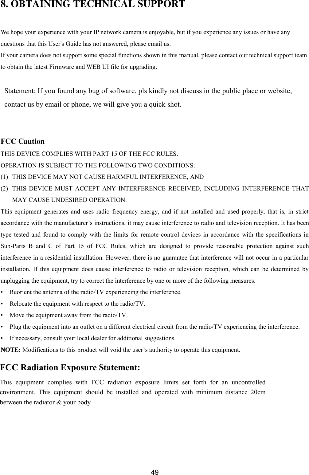  49 8. OBTAINING TECHNICAL SUPPORT  We hope your experience with your IP network camera is enjoyable, but if you experience any issues or have any questions that this User's Guide has not answered, please email us.   If your camera does not support some special functions shown in this manual, please contact our technical support team to obtain the latest Firmware and WEB UI file for upgrading.  Statement: If you found any bug of software, pls kindly not discuss in the public place or website, contact us by email or phone, we will give you a quick shot.   FCC Caution THIS DEVICE COMPLIES WITH PART 15 OF THE FCC RULES. OPERATION IS SUBJECT TO THE FOLLOWING TWO CONDITIONS:   (1)   THIS DEVICE MAY NOT CAUSE HARMFUL INTERFERENCE, AND (2)   THIS  DEVICE  MUST  ACCEPT  ANY  INTERFERENCE  RECEIVED,  INCLUDING  INTERFERENCE  THAT MAY CAUSE UNDESIRED OPERATION. This  equipment  generates  and  uses  radio  frequency  energy,  and  if  not  installed  and  used  properly,  that  is,  in  strict accordance with the manufacturer&rsquo;s instructions, it may cause interference to radio and television reception. It has been type  tested  and  found  to  comply  with  the  limits  for  remote  control  devices  in  accordance  with  the  specifications  in Sub-Parts  B  and  C  of  Part  15  of  FCC  Rules,  which  are  designed  to  provide  reasonable  protection  against  such interference in a residential installation. However, there is no guarantee that interference will not occur in a particular installation.  If  this  equipment  does  cause  interference  to  radio  or  television  reception,  which  can  be  determined  by unplugging the equipment, try to correct the interference by one or more of the following measures. &bull;  Reorient the antenna of the radio/TV experiencing the interference. &bull;  Relocate the equipment with respect to the radio/TV. &bull;  Move the equipment away from the radio/TV. &bull;  Plug the equipment into an outlet on a different electrical circuit from the radio/TV experiencing the interference. &bull;  If necessary, consult your local dealer for additional suggestions. NOTE: Modifications to this product will void the user&rsquo;s authority to operate this equipment. FCC Radiation Exposure Statement: This  equipment  complies  with  FCC  radiation  exposure  limits  set  forth  for  an  uncontrolled environment.  This  equipment  should  be  installed  and  operated  with  minimum  distance  20cm between the radiator &amp; your body. 