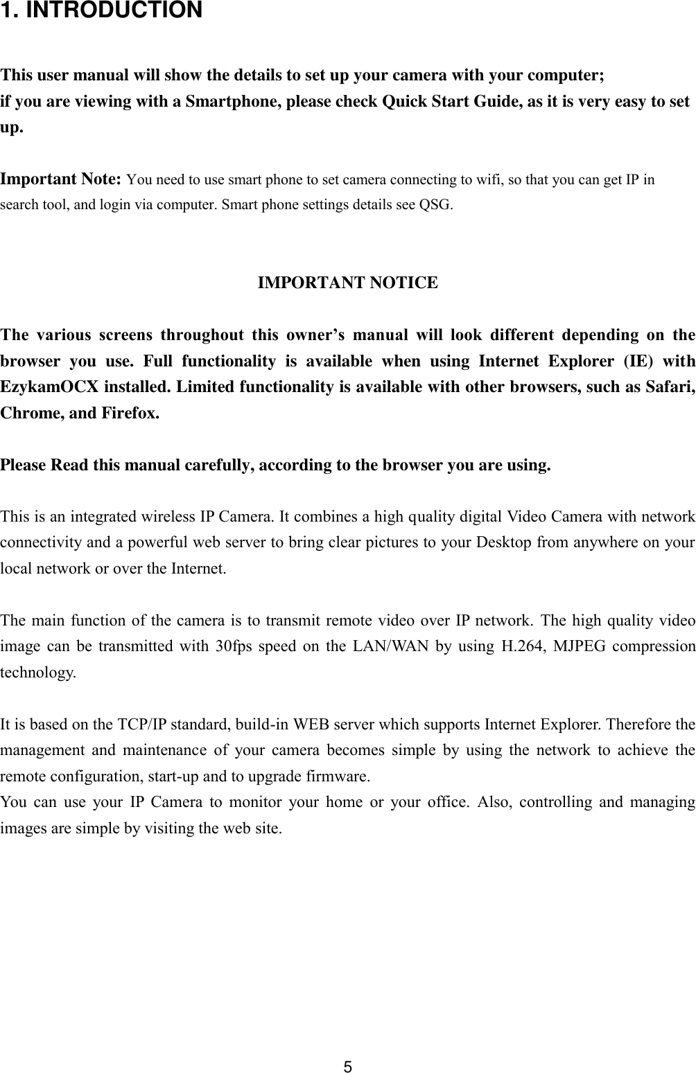  5 1. INTRODUCTION  This user manual will show the details to set up your camera with your computer; if you are viewing with a Smartphone, please check Quick Start Guide, as it is very easy to set up.  Important Note: You need to use smart phone to set camera connecting to wifi, so that you can get IP in search tool, and login via computer. Smart phone settings details see QSG.   IMPORTANT NOTICE  The  various  screens  throughout  this  owner&rsquo;s  manual  will  look  different  depending  on  the browser  you  use.  Full  functionality  is  available  when  using  Internet  Explorer  (IE)  with EzykamOCX installed. Limited functionality is available with other browsers, such as Safari, Chrome, and Firefox.  Please Read this manual carefully, according to the browser you are using.    This is an integrated wireless IP Camera. It combines a high quality digital Video Camera with network connectivity and a powerful web server to bring clear pictures to your Desktop from anywhere on your local network or over the Internet.  The main function of the camera is to transmit remote video over IP network.  The high quality video image  can  be  transmitted  with  30fps  speed  on  the  LAN/WAN  by  using  H.264,  MJPEG  compression technology.  It is based on the TCP/IP standard, build-in WEB server which supports Internet Explorer. Therefore the management  and  maintenance  of  your  camera  becomes  simple  by  using  the  network  to  achieve  the remote configuration, start-up and to upgrade firmware. You  can  use  your  IP  Camera  to  monitor  your  home  or  your  office.  Also,  controlling  and  managing images are simple by visiting the web site.        