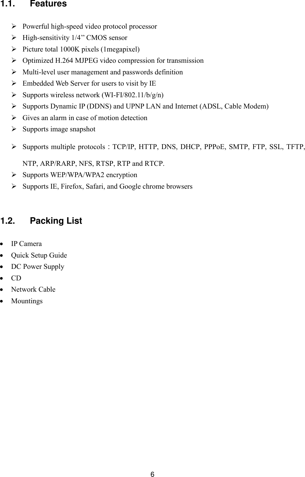  6 1.1.  Features   Powerful high-speed video protocol processor  High-sensitivity 1/4&rsquo;&rsquo; CMOS sensor  Picture total 1000K pixels (1megapixel)  Optimized H.264 MJPEG video compression for transmission  Multi-level user management and passwords definition  Embedded Web Server for users to visit by IE  Supports wireless network (WI-FI/802.11/b/g/n)  Supports Dynamic IP (DDNS) and UPNP LAN and Internet (ADSL, Cable Modem)  Gives an alarm in case of motion detection  Supports image snapshot  Supports multiple protocols：TCP/IP, HTTP,  DNS, DHCP, PPPoE, SMTP, FTP, SSL, TFTP, NTP, ARP/RARP, NFS, RTSP, RTP and RTCP.  Supports WEP/WPA/WPA2 encryption  Supports IE, Firefox, Safari, and Google chrome browsers  1.2.  Packing List   IP Camera          Quick Setup Guide  DC Power Supply  CD         Network Cable  Mountings          