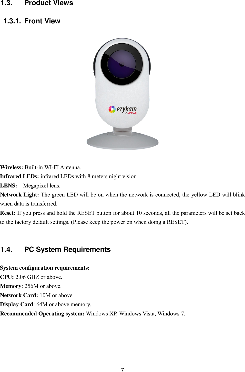  7 1.3.  Product Views  1.3.1. Front View    Wireless: Built-in WI-FI Antenna.   Infrared LEDs: infrared LEDs with 8 meters night vision. LENS:  Megapixel lens. Network Light: The green LED will be on when the network is connected, the yellow LED will blink when data is transferred. Reset: If you press and hold the RESET button for about 10 seconds, all the parameters will be set back to the factory default settings. (Please keep the power on when doing a RESET).  1.4.  PC System Requirements  System configuration requirements: CPU: 2.06 GHZ or above. Memory: 256M or above. Network Card: 10M or above. Display Card: 64M or above memory. Recommended Operating system: Windows XP, Windows Vista, Windows 7.  