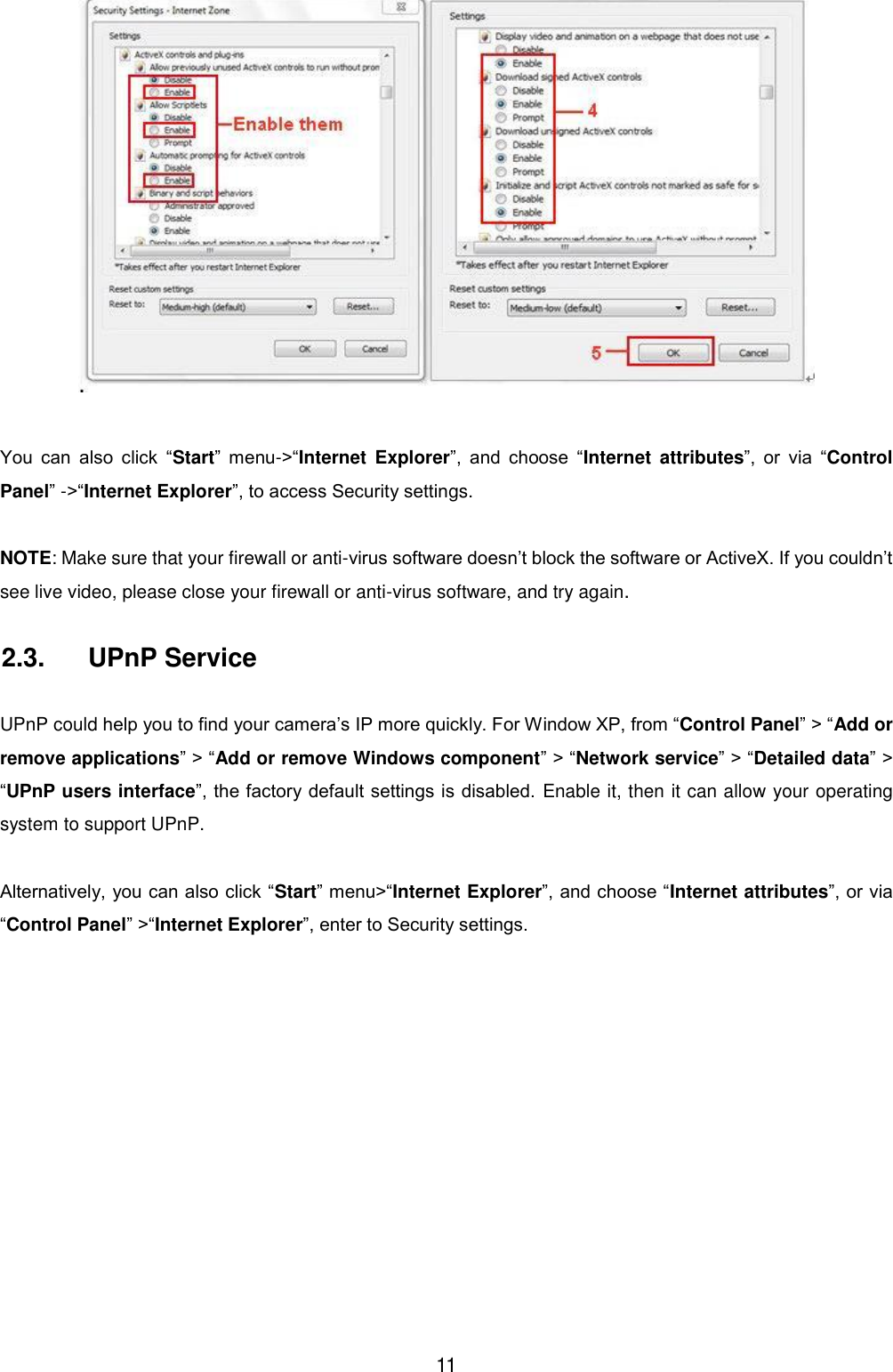  11   You  can  also  click  &ldquo;Start&rdquo;  menu->&ldquo;Internet  Explorer&rdquo;,  and  choose  &ldquo;Internet  attributes&rdquo;,  or  via  &ldquo;Control Panel&rdquo; ->&ldquo;Internet Explorer&rdquo;, to access Security settings.  NOTE: Make sure that your firewall or anti-virus software doesn&rsquo;t block the software or ActiveX. If you couldn&rsquo;t see live video, please close your firewall or anti-virus software, and try again. 2.3.  UPnP Service  UPnP could help you to find your camera&rsquo;s IP more quickly. For Window XP, from &ldquo;Control Panel&rdquo; > &ldquo;Add or remove applications&rdquo; > &ldquo;Add or remove Windows component&rdquo; > &ldquo;Network service&rdquo; > &ldquo;Detailed data&rdquo; > &ldquo;UPnP users interface&rdquo;, the factory default settings is disabled.  Enable it, then it can allow your operating system to support UPnP.  Alternatively, you can also click &ldquo;Start&rdquo; menu>&ldquo;Internet Explorer&rdquo;, and choose &ldquo;Internet attributes&rdquo;, or via &ldquo;Control Panel&rdquo; >&ldquo;Internet Explorer&rdquo;, enter to Security settings. 