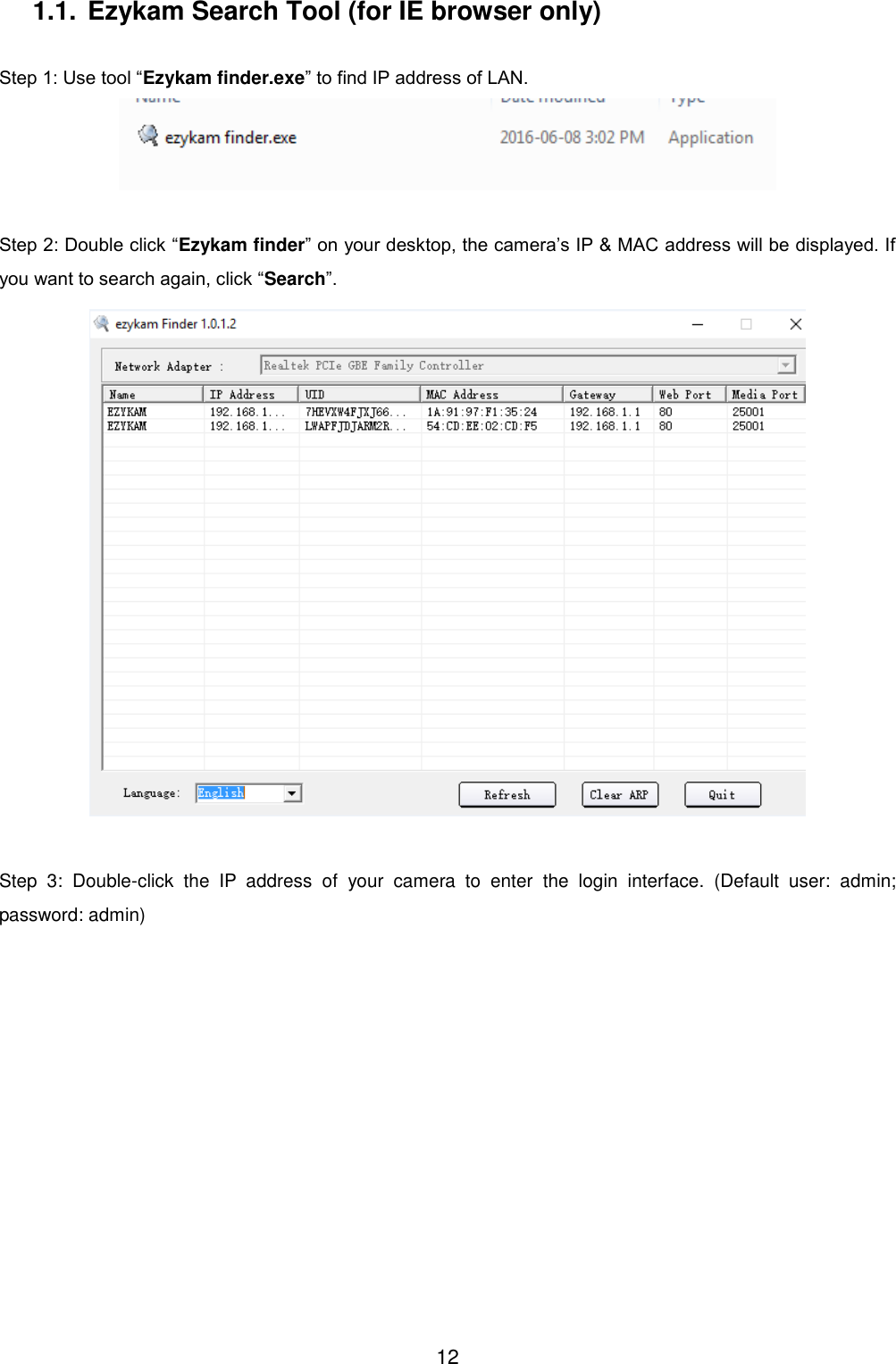  12 1.1. Ezykam Search Tool (for IE browser only)  Step 1: Use tool &ldquo;Ezykam finder.exe&rdquo; to find IP address of LAN.   Step 2: Double click &ldquo;Ezykam finder&rdquo; on your desktop, the camera&rsquo;s IP &amp; MAC address will be displayed. If you want to search again, click &ldquo;Search&rdquo;.   Step  3:  Double-click  the  IP  address  of  your  camera  to  enter  the  login  interface.  (Default  user:  admin; password: admin)   