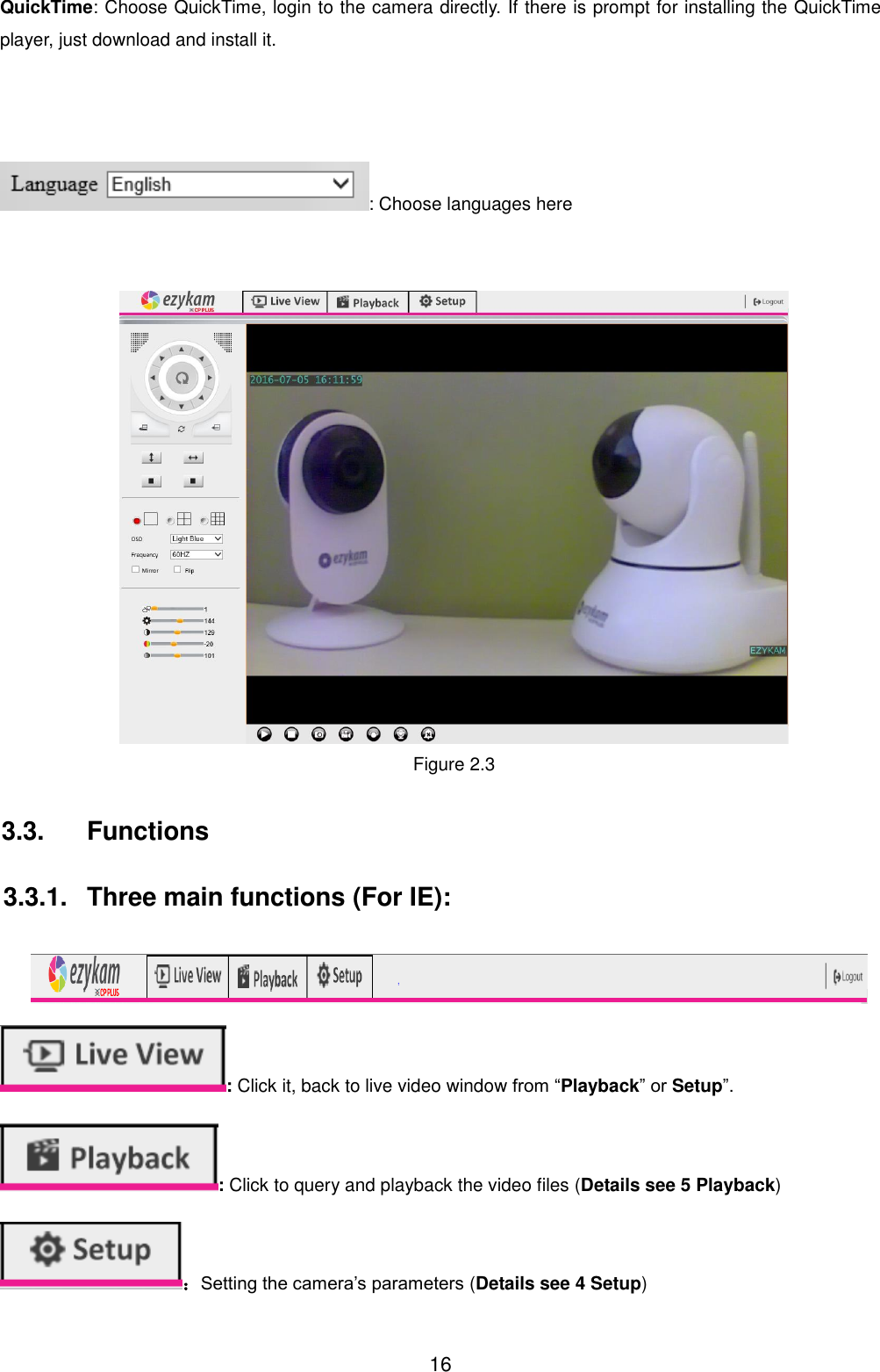  16 QuickTime: Choose QuickTime, login to the camera directly. If there is prompt for installing the QuickTime player, just download and install it.    : Choose languages here        Figure 2.3    3.3.  Functions    3.3.1.  Three main functions (For IE):   : Click it, back to live video window from &ldquo;Playback&rdquo; or Setup&rdquo;. : Click to query and playback the video files (Details see 5 Playback) ：Setting the camera&rsquo;s parameters (Details see 4 Setup) 