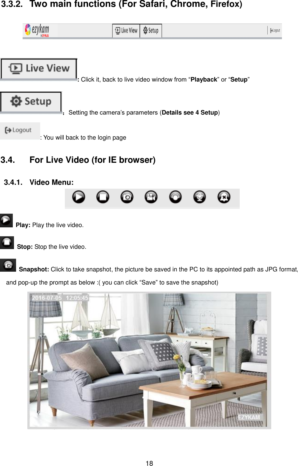  18 3.3.2.  Two main functions (For Safari, Chrome, Firefox)    : Click it, back to live video window from &ldquo;Playback&rdquo; or &ldquo;Setup&rdquo; ：Setting the camera&rsquo;s parameters (Details see 4 Setup) : You will back to the login page 3.4.  For Live Video (for IE browser)  3.4.1.  Video Menu:    Play: Play the live video.   Stop: Stop the live video.   Snapshot: Click to take snapshot, the picture be saved in the PC to its appointed path as JPG format, and pop-up the prompt as below :( you can click &ldquo;Save&rdquo; to save the snapshot)  