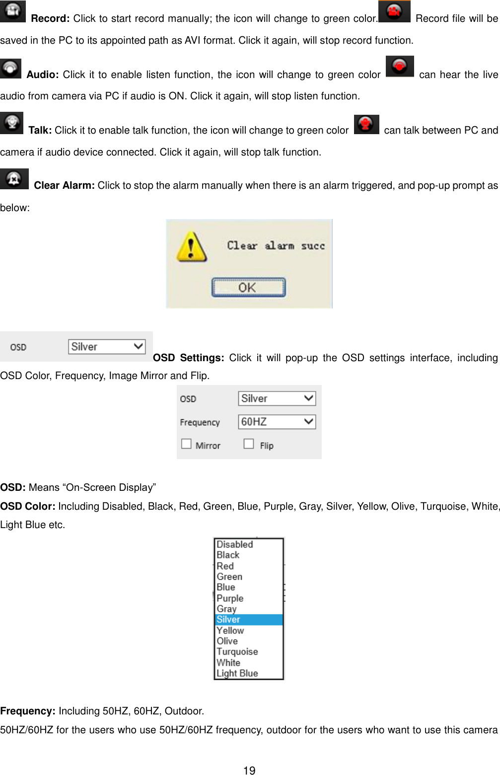  19   Record: Click to start record manually; the icon will change to green color.   Record file will be saved in the PC to its appointed path as AVI format. Click it again, will stop record function.   Audio: Click it to enable listen function, the icon will change to green color    can hear the live audio from camera via PC if audio is ON. Click it again, will stop listen function.   Talk: Click it to enable talk function, the icon will change to green color    can talk between PC and camera if audio device connected. Click it again, will stop talk function.   Clear Alarm: Click to stop the alarm manually when there is an alarm triggered, and pop-up prompt as below:   OSD  Settings:  Click  it  will  pop-up  the  OSD  settings  interface,  including OSD Color, Frequency, Image Mirror and Flip.   OSD: Means &ldquo;On-Screen Display&rdquo; OSD Color: Including Disabled, Black, Red, Green, Blue, Purple, Gray, Silver, Yellow, Olive, Turquoise, White, Light Blue etc.   Frequency: Including 50HZ, 60HZ, Outdoor. 50HZ/60HZ for the users who use 50HZ/60HZ frequency, outdoor for the users who want to use this camera 