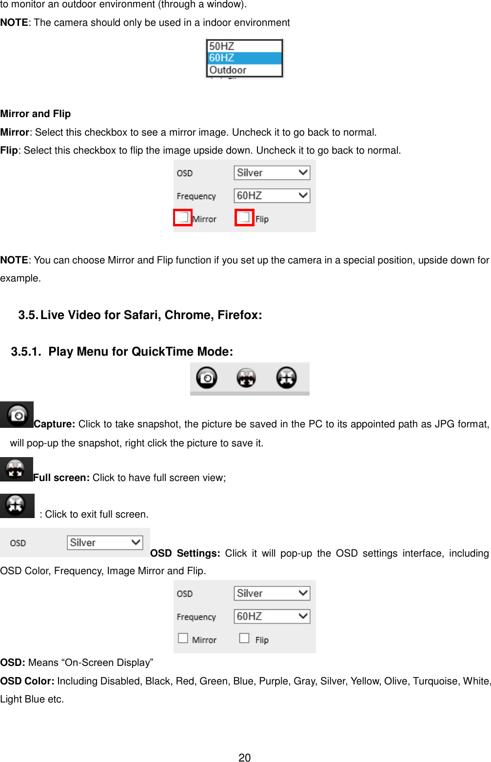 20 to monitor an outdoor environment (through a window). NOTE: The camera should only be used in a indoor environment   Mirror and Flip Mirror: Select this checkbox to see a mirror image. Uncheck it to go back to normal. Flip: Select this checkbox to flip the image upside down. Uncheck it to go back to normal.   NOTE: You can choose Mirror and Flip function if you set up the camera in a special position, upside down for example.  3.5. Live Video for Safari, Chrome, Firefox:  3.5.1.  Play Menu for QuickTime Mode:  Capture: Click to take snapshot, the picture be saved in the PC to its appointed path as JPG format, will pop-up the snapshot, right click the picture to save it. Full screen: Click to have full screen view;   : Click to exit full screen. OSD  Settings:  Click  it  will  pop-up  the  OSD  settings  interface,  including OSD Color, Frequency, Image Mirror and Flip.  OSD: Means &ldquo;On-Screen Display&rdquo; OSD Color: Including Disabled, Black, Red, Green, Blue, Purple, Gray, Silver, Yellow, Olive, Turquoise, White, Light Blue etc. 
