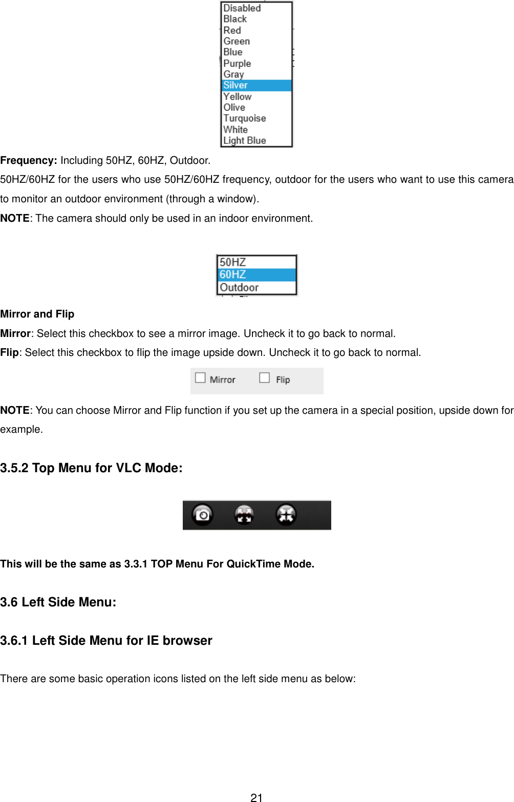  21  Frequency: Including 50HZ, 60HZ, Outdoor. 50HZ/60HZ for the users who use 50HZ/60HZ frequency, outdoor for the users who want to use this camera to monitor an outdoor environment (through a window). NOTE: The camera should only be used in an indoor environment.   Mirror and Flip Mirror: Select this checkbox to see a mirror image. Uncheck it to go back to normal. Flip: Select this checkbox to flip the image upside down. Uncheck it to go back to normal.  NOTE: You can choose Mirror and Flip function if you set up the camera in a special position, upside down for example.  3.5.2 Top Menu for VLC Mode:    This will be the same as 3.3.1 TOP Menu For QuickTime Mode.  3.6 Left Side Menu:  3.6.1 Left Side Menu for IE browser  There are some basic operation icons listed on the left side menu as below: 