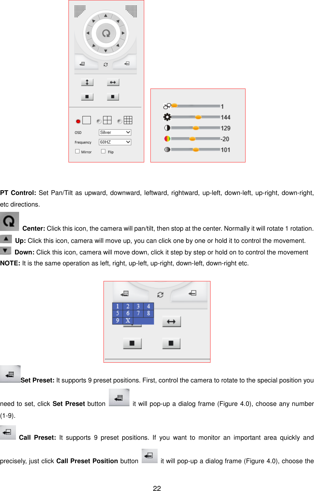  22       PT Control: Set Pan/Tilt as upward, downward, leftward, rightward, up-left, down-left, up-right, down-right, etc directions.  Center: Click this icon, the camera will pan/tilt, then stop at the center. Normally it will rotate 1 rotation.  Up: Click this icon, camera will move up, you can click one by one or hold it to control the movement.  Down: Click this icon, camera will move down, click it step by step or hold on to control the movement NOTE: It is the same operation as left, right, up-left, up-right, down-left, down-right etc.   Set Preset: It supports 9 preset positions. First, control the camera to rotate to the special position you need to set, click Set Preset button    it will pop-up a dialog frame (Figure 4.0), choose any number (1-9).  Call  Preset:  It  supports  9  preset  positions.  If  you  want  to  monitor  an  important  area  quickly  and precisely, just click Call Preset Position button    it will pop-up a dialog frame (Figure 4.0), choose the 