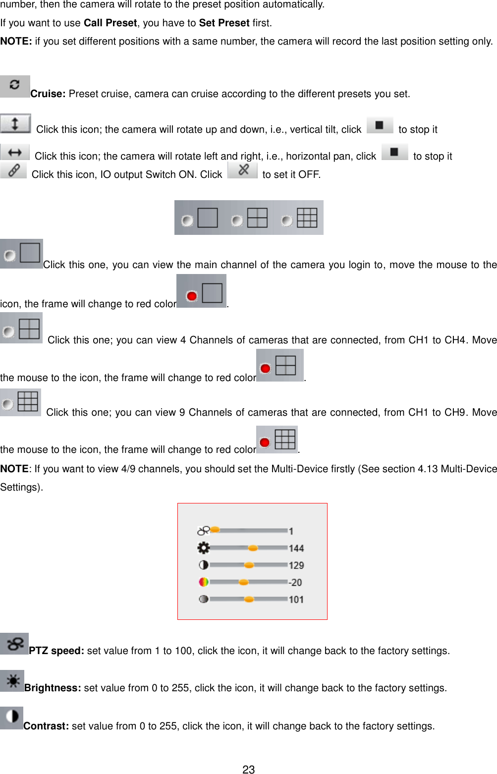  23 number, then the camera will rotate to the preset position automatically. If you want to use Call Preset, you have to Set Preset first. NOTE: if you set different positions with a same number, the camera will record the last position setting only.  Cruise: Preset cruise, camera can cruise according to the different presets you set.     Click this icon; the camera will rotate up and down, i.e., vertical tilt, click    to stop it   Click this icon; the camera will rotate left and right, i.e., horizontal pan, click    to stop it   Click this icon, IO output Switch ON. Click    to set it OFF.   Click this one, you can view the main channel of the camera you login to, move the mouse to the icon, the frame will change to red color .   Click this one; you can view 4 Channels of cameras that are connected, from CH1 to CH4. Move the mouse to the icon, the frame will change to red color .   Click this one; you can view 9 Channels of cameras that are connected, from CH1 to CH9. Move the mouse to the icon, the frame will change to red color . NOTE: If you want to view 4/9 channels, you should set the Multi-Device firstly (See section 4.13 Multi-Device Settings).  PTZ speed: set value from 1 to 100, click the icon, it will change back to the factory settings. Brightness: set value from 0 to 255, click the icon, it will change back to the factory settings. Contrast: set value from 0 to 255, click the icon, it will change back to the factory settings. 