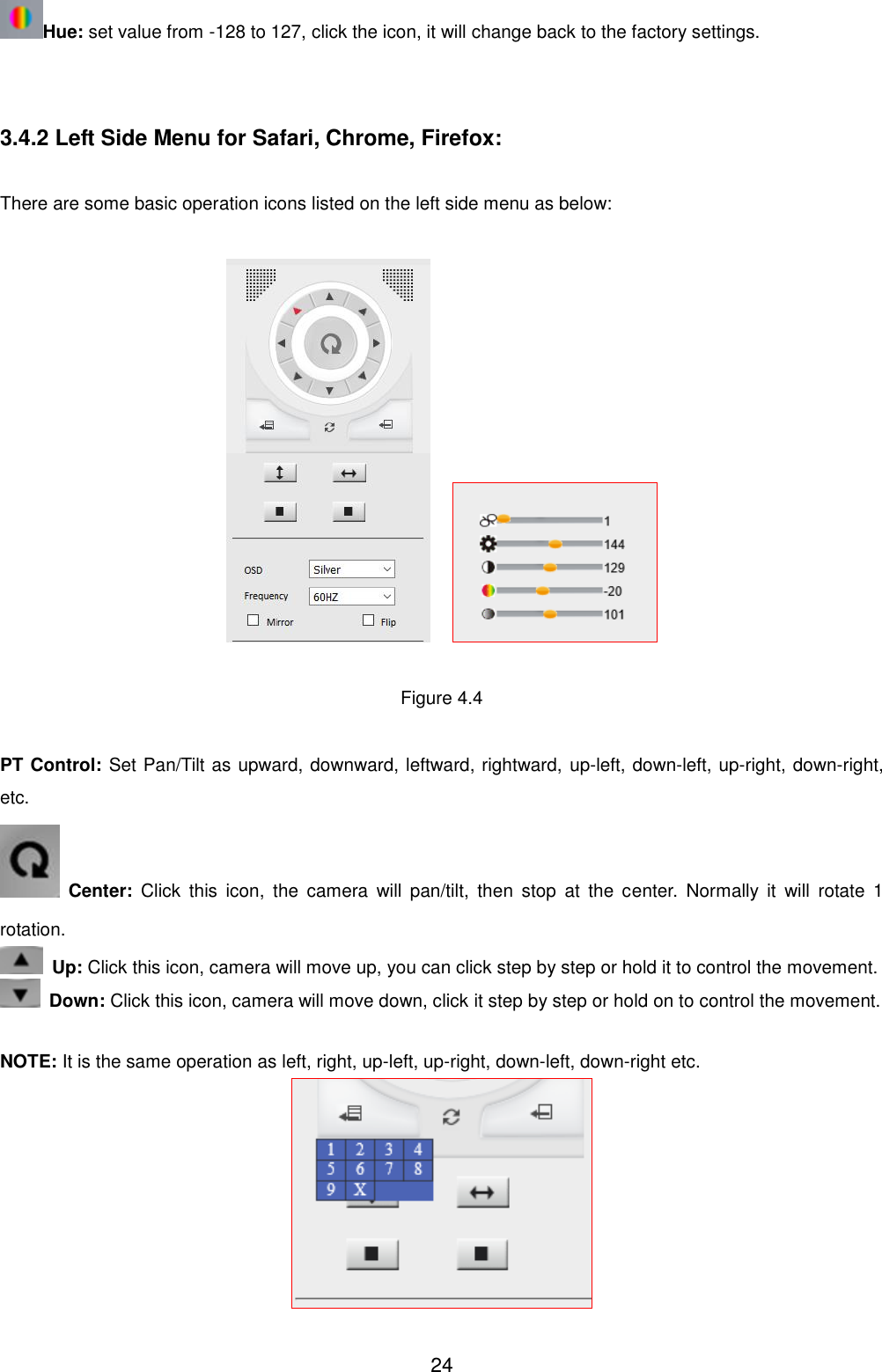  24 Hue: set value from -128 to 127, click the icon, it will change back to the factory settings.   3.4.2 Left Side Menu for Safari, Chrome, Firefox:  There are some basic operation icons listed on the left side menu as below:       Figure 4.4  PT Control: Set Pan/Tilt as upward, downward, leftward, rightward, up-left, down-left, up-right, down-right, etc.    Center:  Click  this  icon,  the  camera  will  pan/tilt,  then  stop  at  the  center.  Normally  it  will  rotate  1 rotation.  Up: Click this icon, camera will move up, you can click step by step or hold it to control the movement.  Down: Click this icon, camera will move down, click it step by step or hold on to control the movement.  NOTE: It is the same operation as left, right, up-left, up-right, down-left, down-right etc.  