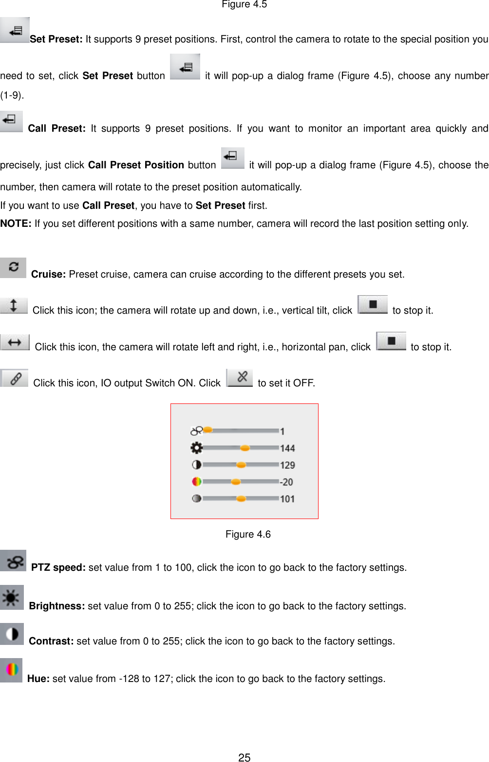  25 Figure 4.5 Set Preset: It supports 9 preset positions. First, control the camera to rotate to the special position you need to set, click Set Preset button    it will pop-up a dialog frame (Figure 4.5), choose any number (1-9).  Call  Preset:  It  supports  9  preset  positions.  If  you  want  to  monitor  an  important  area  quickly  and precisely, just click Call Preset Position button    it will pop-up a dialog frame (Figure 4.5), choose the number, then camera will rotate to the preset position automatically. If you want to use Call Preset, you have to Set Preset first. NOTE: If you set different positions with a same number, camera will record the last position setting only.    Cruise: Preset cruise, camera can cruise according to the different presets you set.     Click this icon; the camera will rotate up and down, i.e., vertical tilt, click    to stop it.   Click this icon, the camera will rotate left and right, i.e., horizontal pan, click    to stop it.   Click this icon, IO output Switch ON. Click    to set it OFF.  Figure 4.6  PTZ speed: set value from 1 to 100, click the icon to go back to the factory settings.  Brightness: set value from 0 to 255; click the icon to go back to the factory settings.  Contrast: set value from 0 to 255; click the icon to go back to the factory settings.   Hue: set value from -128 to 127; click the icon to go back to the factory settings. 
