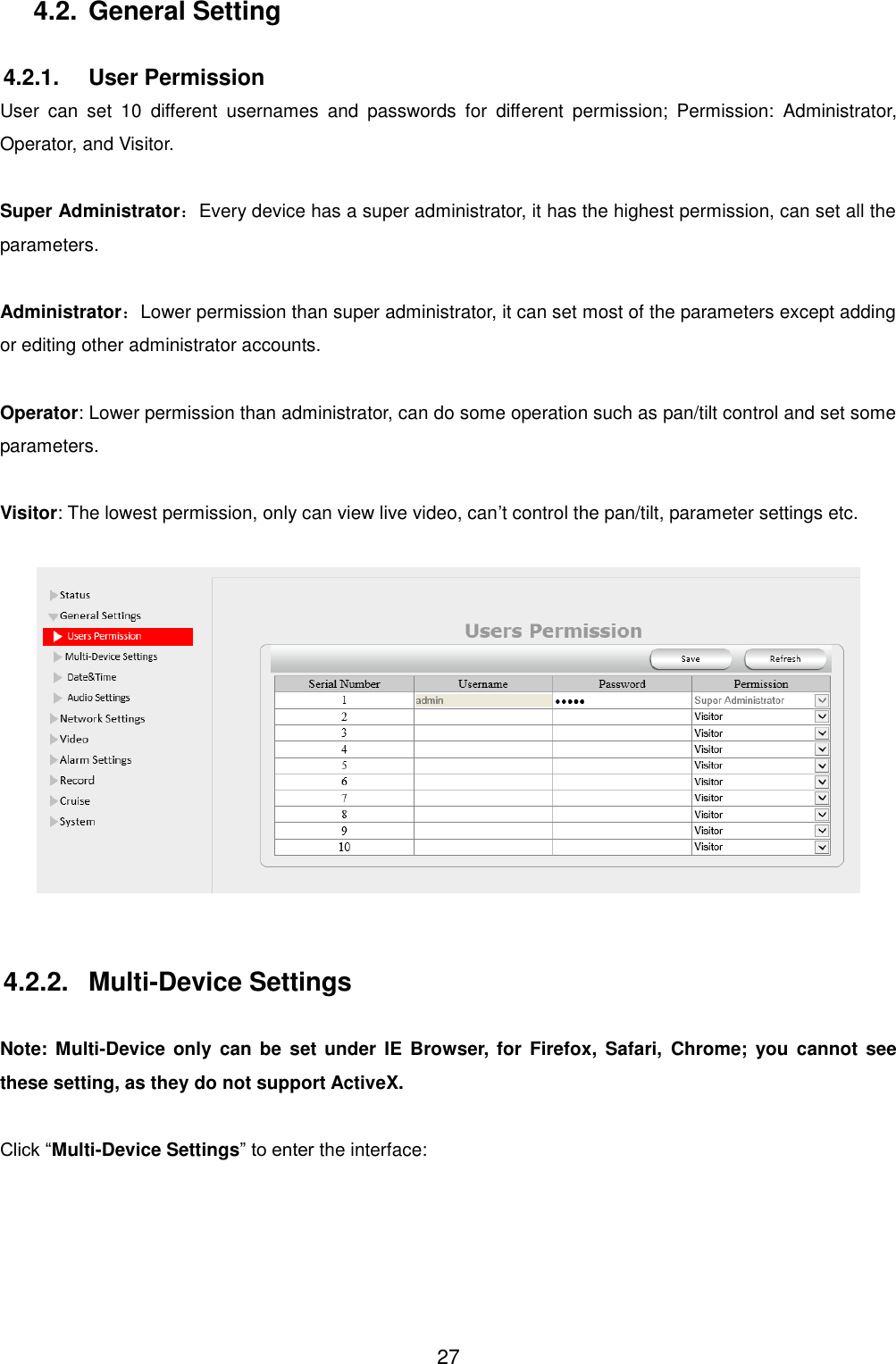  27 4.2. General Setting  4.2.1.  User Permission User  can  set  10  different  usernames  and  passwords  for  different  permission;  Permission:  Administrator, Operator, and Visitor.  Super Administrator：Every device has a super administrator, it has the highest permission, can set all the parameters.  Administrator：Lower permission than super administrator, it can set most of the parameters except adding or editing other administrator accounts.  Operator: Lower permission than administrator, can do some operation such as pan/tilt control and set some parameters.  Visitor: The lowest permission, only can view live video, can&rsquo;t control the pan/tilt, parameter settings etc.    4.2.2.  Multi-Device Settings  Note:  Multi-Device only  can be set  under IE  Browser,  for  Firefox,  Safari,  Chrome;  you  cannot  see these setting, as they do not support ActiveX.  Click &ldquo;Multi-Device Settings&rdquo; to enter the interface: 