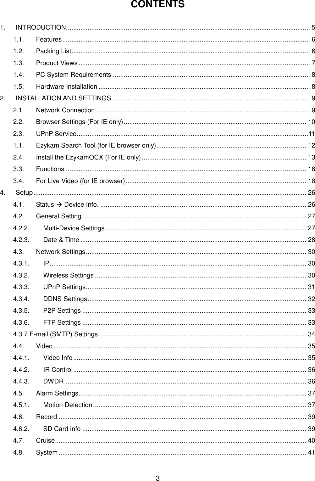  3  CONTENTS  1. INTRODUCTION....................................................................................................................................... 5 1.1. Features ......................................................................................................................................... 6 1.2. Packing List .................................................................................................................................... 6 1.3. Product Views ................................................................................................................................ 7 1.4. PC System Requirements ............................................................................................................. 8 1.5. Hardware Installation ..................................................................................................................... 8 2. INSTALLATION AND SETTINGS ............................................................................................................. 9 2.1. Network Connection ...................................................................................................................... 9 2.2. Browser Settings (For IE only) ..................................................................................................... 10 2.3. UPnP Service ................................................................................................................................ 11 1.1. Ezykam Search Tool (for IE browser only)................................................................................... 12 2.4. Install the EzykamOCX (For IE only) ........................................................................................... 13 3.3. Functions ..................................................................................................................................... 16 3.4. For Live Video (for IE browser) .................................................................................................... 18 4. Setup ....................................................................................................................................................... 26 4.1. Status  Device Info. .................................................................................................................. 26 4.2. General Setting ............................................................................................................................ 27 4.2.2. Multi-Device Settings ............................................................................................................... 27 4.2.3. Date &amp; Time ............................................................................................................................. 28 4.3. Network Settings .......................................................................................................................... 30 4.3.1. IP .............................................................................................................................................. 30 4.3.2. Wireless Settings ..................................................................................................................... 30 4.3.3. UPnP Settings .......................................................................................................................... 31 4.3.4. DDNS Settings ......................................................................................................................... 32 4.3.5. P2P Settings ............................................................................................................................ 33 4.3.6. FTP Settings ............................................................................................................................ 33 4.3.7 E-mail (SMTP) Settings ................................................................................................................... 34 4.4. Video ............................................................................................................................................ 35 4.4.1. Video Info ................................................................................................................................. 35 4.4.2. IR Control ................................................................................................................................. 36 4.4.3. DWDR ...................................................................................................................................... 36 4.5. Alarm Settings.............................................................................................................................. 37 4.5.1. Motion Detection ...................................................................................................................... 37 4.6. Record ......................................................................................................................................... 39 4.6.2. SD Card info ............................................................................................................................ 39 4.7. Cruise ........................................................................................................................................... 40 4.8. System ......................................................................................................................................... 41 