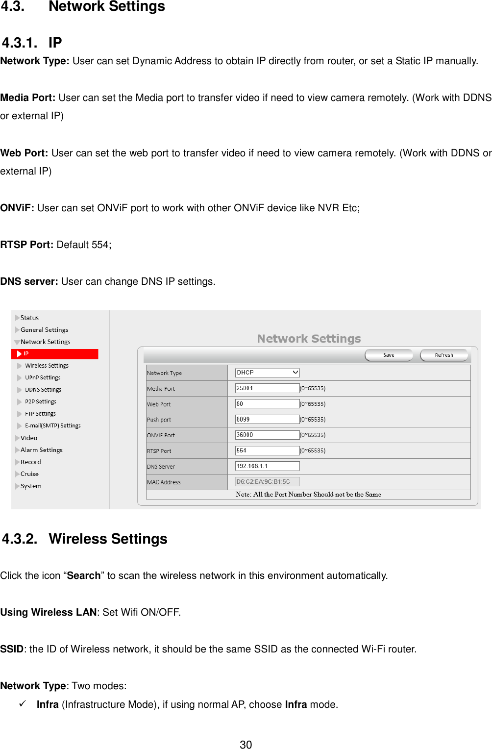  30 4.3.  Network Settings 4.3.1.  IP Network Type: User can set Dynamic Address to obtain IP directly from router, or set a Static IP manually.  Media Port: User can set the Media port to transfer video if need to view camera remotely. (Work with DDNS or external IP)  Web Port: User can set the web port to transfer video if need to view camera remotely. (Work with DDNS or external IP)  ONViF: User can set ONViF port to work with other ONViF device like NVR Etc;  RTSP Port: Default 554;  DNS server: User can change DNS IP settings.   4.3.2.  Wireless Settings  Click the icon &ldquo;Search&rdquo; to scan the wireless network in this environment automatically.  Using Wireless LAN: Set Wifi ON/OFF.  SSID: the ID of Wireless network, it should be the same SSID as the connected Wi-Fi router.  Network Type: Two modes:    Infra (Infrastructure Mode), if using normal AP, choose Infra mode. 
