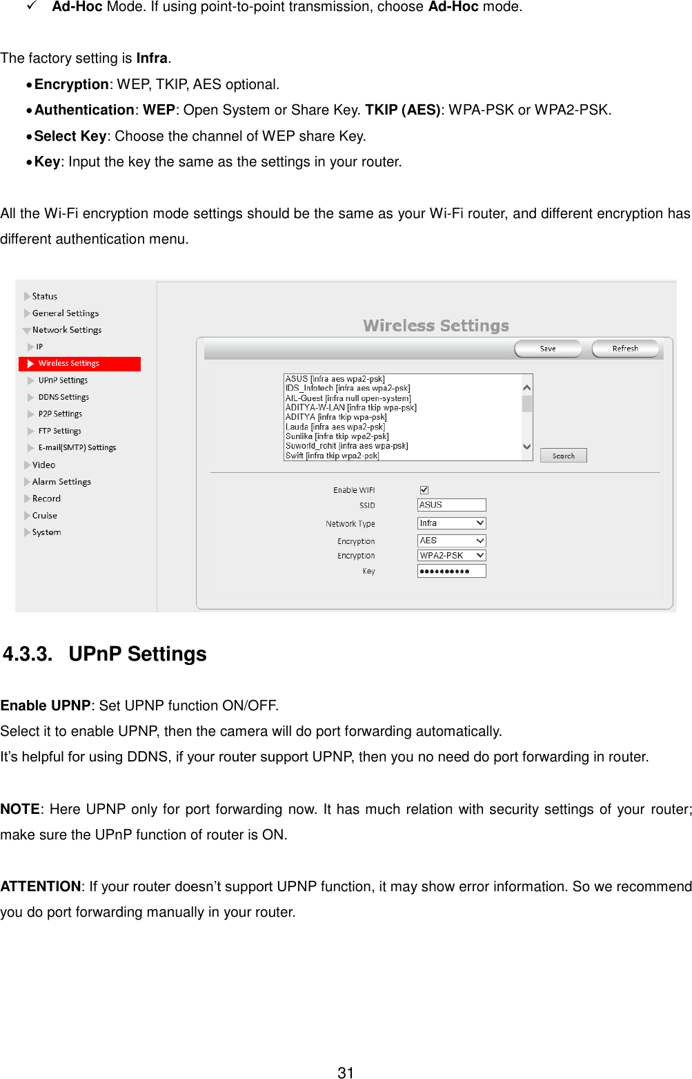  31  Ad-Hoc Mode. If using point-to-point transmission, choose Ad-Hoc mode.  The factory setting is Infra.  Encryption: WEP, TKIP, AES optional.  Authentication: WEP: Open System or Share Key. TKIP (AES): WPA-PSK or WPA2-PSK.  Select Key: Choose the channel of WEP share Key.  Key: Input the key the same as the settings in your router.  All the Wi-Fi encryption mode settings should be the same as your Wi-Fi router, and different encryption has different authentication menu.   4.3.3.  UPnP Settings  Enable UPNP: Set UPNP function ON/OFF. Select it to enable UPNP, then the camera will do port forwarding automatically. It&rsquo;s helpful for using DDNS, if your router support UPNP, then you no need do port forwarding in router.  NOTE: Here UPNP only for port forwarding now. It has much relation with security settings of your  router; make sure the UPnP function of router is ON.    ATTENTION: If your router doesn&rsquo;t support UPNP function, it may show error information. So we recommend you do port forwarding manually in your router.    