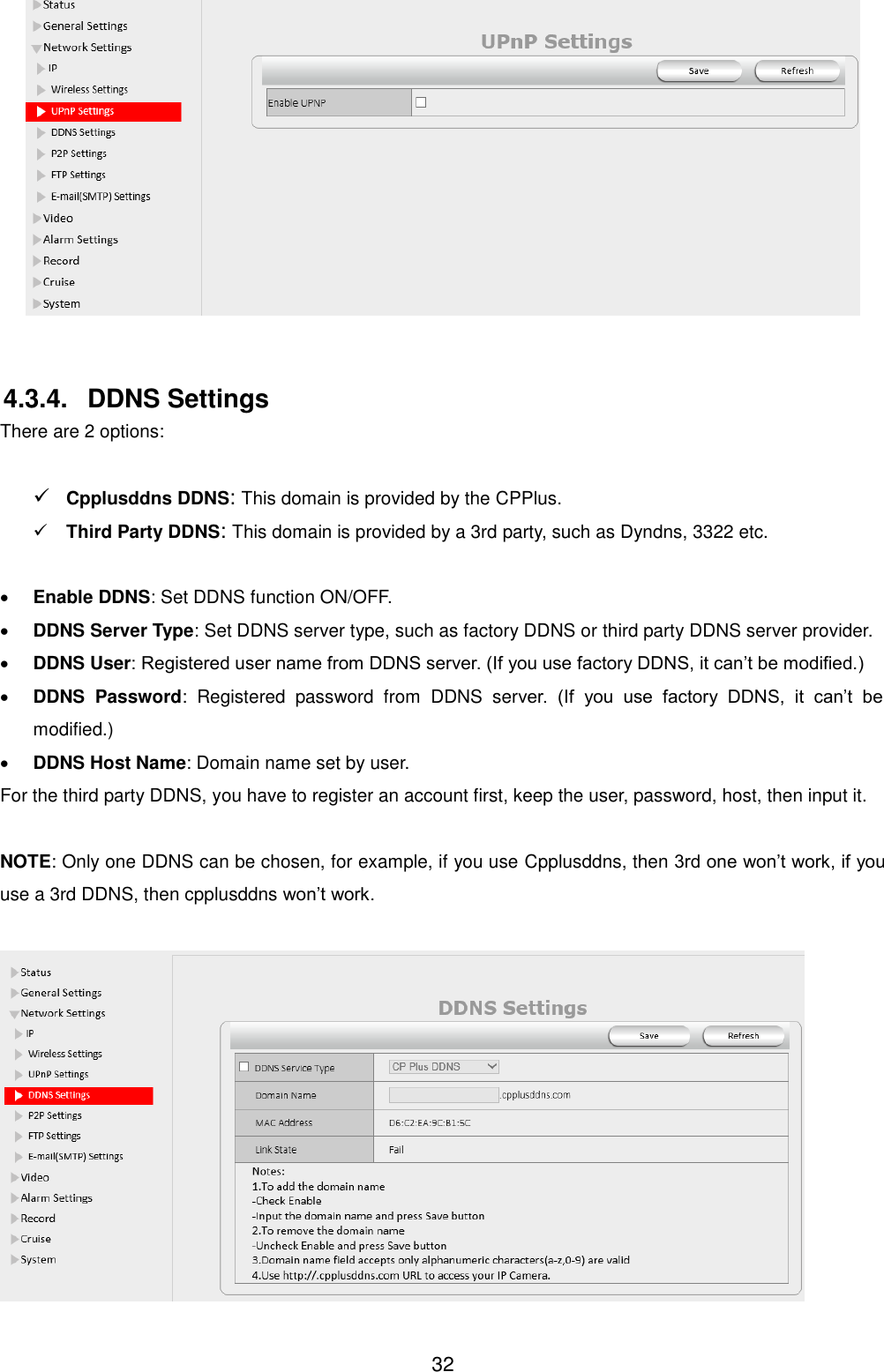  32   4.3.4.  DDNS Settings There are 2 options:     Cpplusddns DDNS: This domain is provided by the CPPlus.  Third Party DDNS: This domain is provided by a 3rd party, such as Dyndns, 3322 etc.   Enable DDNS: Set DDNS function ON/OFF.  DDNS Server Type: Set DDNS server type, such as factory DDNS or third party DDNS server provider.  DDNS User: Registered user name from DDNS server. (If you use factory DDNS, it can&rsquo;t be modified.)  DDNS  Password:  Registered  password  from  DDNS  server.  (If  you  use  factory  DDNS,  it  can&rsquo;t  be modified.)    DDNS Host Name: Domain name set by user. For the third party DDNS, you have to register an account first, keep the user, password, host, then input it.  NOTE: Only one DDNS can be chosen, for example, if you use Cpplusddns, then 3rd one won&rsquo;t work, if you use a 3rd DDNS, then cpplusddns won&rsquo;t work.   