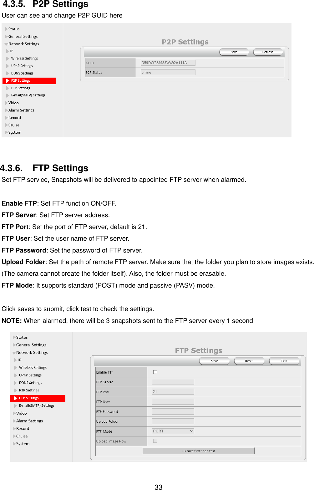  33 4.3.5.  P2P Settings User can see and change P2P GUID here   4.3.6.  FTP Settings Set FTP service, Snapshots will be delivered to appointed FTP server when alarmed.  Enable FTP: Set FTP function ON/OFF. FTP Server: Set FTP server address. FTP Port: Set the port of FTP server, default is 21. FTP User: Set the user name of FTP server. FTP Password: Set the password of FTP server. Upload Folder: Set the path of remote FTP server. Make sure that the folder you plan to store images exists. (The camera cannot create the folder itself). Also, the folder must be erasable. FTP Mode: It supports standard (POST) mode and passive (PASV) mode.  Click saves to submit, click test to check the settings. NOTE: When alarmed, there will be 3 snapshots sent to the FTP server every 1 second  