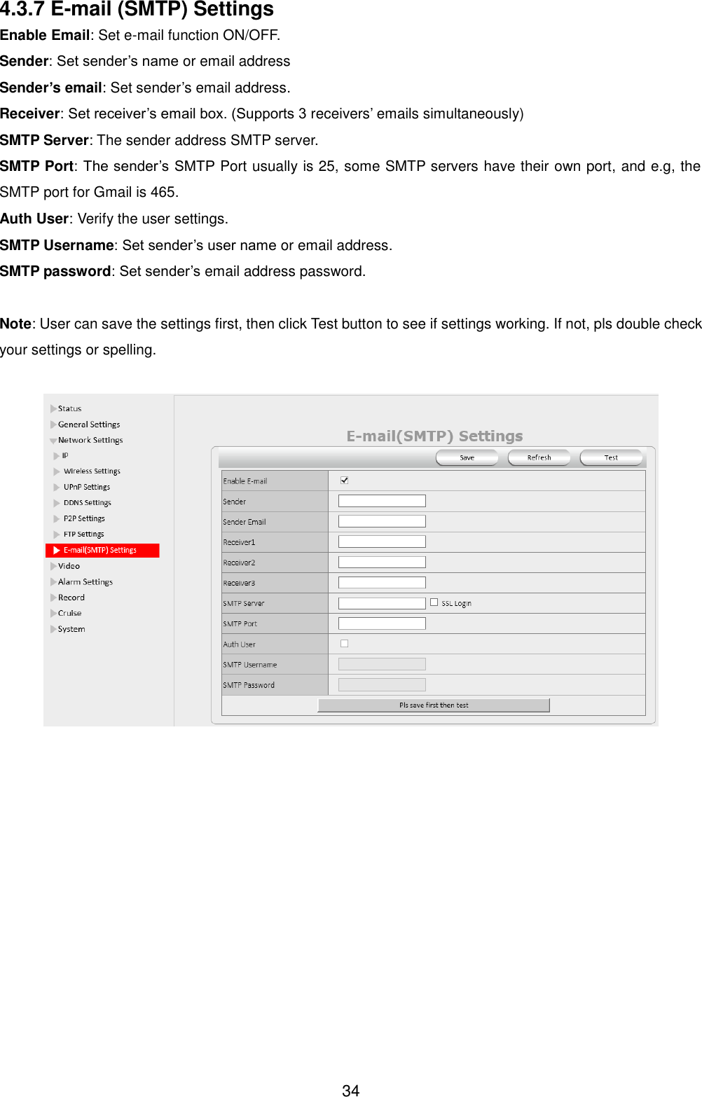  34 4.3.7 E-mail (SMTP) Settings Enable Email: Set e-mail function ON/OFF. Sender: Set sender&rsquo;s name or email address Sender&rsquo;s email: Set sender&rsquo;s email address. Receiver: Set receiver&rsquo;s email box. (Supports 3 receivers&rsquo; emails simultaneously)   SMTP Server: The sender address SMTP server. SMTP Port: The sender&rsquo;s SMTP Port usually is 25, some SMTP servers have their own port, and e.g, the SMTP port for Gmail is 465. Auth User: Verify the user settings. SMTP Username: Set sender&rsquo;s user name or email address. SMTP password: Set sender&rsquo;s email address password.    Note: User can save the settings first, then click Test button to see if settings working. If not, pls double check your settings or spelling.   