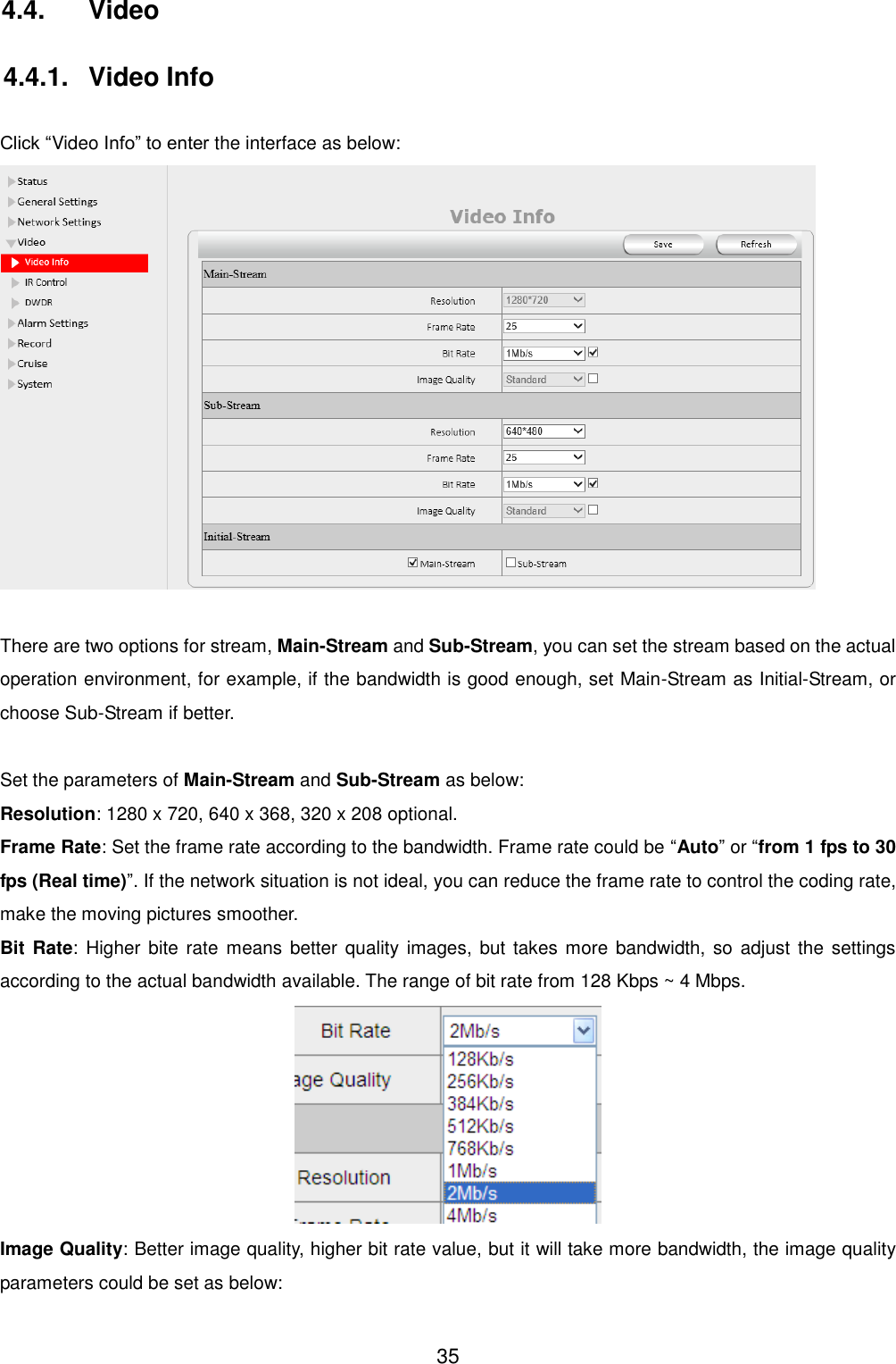  35 4.4.  Video 4.4.1.  Video Info  Click &ldquo;Video Info&rdquo; to enter the interface as below:   There are two options for stream, Main-Stream and Sub-Stream, you can set the stream based on the actual operation environment, for example, if the bandwidth is good enough, set Main-Stream as Initial-Stream, or choose Sub-Stream if better.  Set the parameters of Main-Stream and Sub-Stream as below: Resolution: 1280 x 720, 640 x 368, 320 x 208 optional. Frame Rate: Set the frame rate according to the bandwidth. Frame rate could be &ldquo;Auto&rdquo; or &ldquo;from 1 fps to 30 fps (Real time)&rdquo;. If the network situation is not ideal, you can reduce the frame rate to control the coding rate, make the moving pictures smoother. Bit Rate:  Higher  bite rate means better quality images, but takes more  bandwidth, so adjust the settings according to the actual bandwidth available. The range of bit rate from 128 Kbps ~ 4 Mbps.  Image Quality: Better image quality, higher bit rate value, but it will take more bandwidth, the image quality parameters could be set as below: 