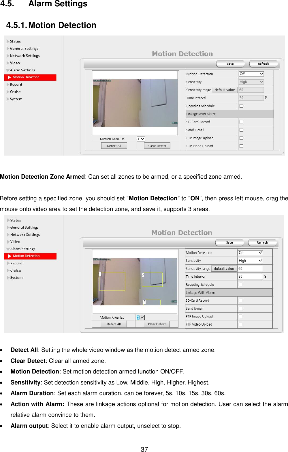  37 4.5.  Alarm Settings 4.5.1. Motion Detection   Motion Detection Zone Armed: Can set all zones to be armed, or a specified zone armed.  Before setting a specified zone, you should set "Motion Detection" to "ON", then press left mouse, drag the mouse onto video area to set the detection zone, and save it, supports 3 areas.    Detect All: Setting the whole video window as the motion detect armed zone.  Clear Detect: Clear all armed zone.  Motion Detection: Set motion detection armed function ON/OFF.  Sensitivity: Set detection sensitivity as Low, Middle, High, Higher, Highest.  Alarm Duration: Set each alarm duration, can be forever, 5s, 10s, 15s, 30s, 60s.  Action with Alarm: These are linkage actions optional for motion detection. User can select the alarm relative alarm convince to them.  Alarm output: Select it to enable alarm output, unselect to stop. 