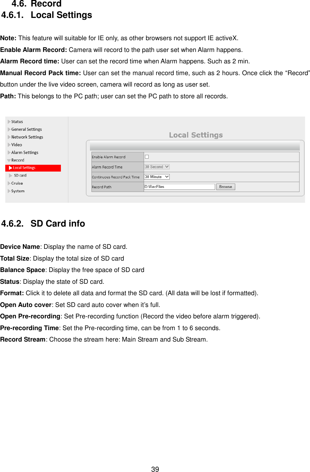  39 4.6. Record 4.6.1.  Local Settings  Note: This feature will suitable for IE only, as other browsers not support IE activeX. Enable Alarm Record: Camera will record to the path user set when Alarm happens. Alarm Record time: User can set the record time when Alarm happens. Such as 2 min. Manual Record Pack time: User can set the manual record time, such as 2 hours. Once click the &ldquo;Record&rdquo; button under the live video screen, camera will record as long as user set. Path: This belongs to the PC path; user can set the PC path to store all records.   4.6.2.  SD Card info  Device Name: Display the name of SD card. Total Size: Display the total size of SD card Balance Space: Display the free space of SD card Status: Display the state of SD card. Format: Click it to delete all data and format the SD card. (All data will be lost if formatted). Open Auto cover: Set SD card auto cover when it&rsquo;s full.   Open Pre-recording: Set Pre-recording function (Record the video before alarm triggered). Pre-recording Time: Set the Pre-recording time, can be from 1 to 6 seconds. Record Stream: Choose the stream here: Main Stream and Sub Stream.  