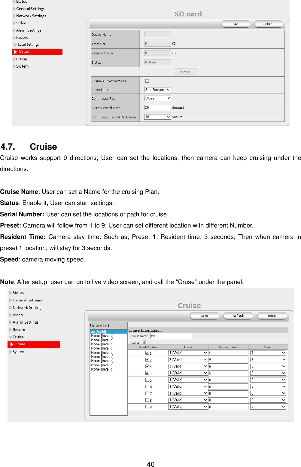  40  4.7.  Cruise Cruise  works  support  9 directions;  User  can  set  the  locations,  then camera  can  keep  cruising  under  the directions.  Cruise Name: User can set a Name for the cruising Plan. Status: Enable it, User can start settings. Serial Number: User can set the locations or path for cruise. Preset: Camera will follow from 1 to 9; User can set different location with different Number. Resident  Time:  Camera  stay  time: Such  as,  Preset  1;  Resident  time:  3  seconds;  Then  when  camera  in preset 1 location, will stay for 3 seconds. Speed: camera moving speed.  Note: After setup, user can go to live video screen, and call the &ldquo;Cruse&rdquo; under the panel.  