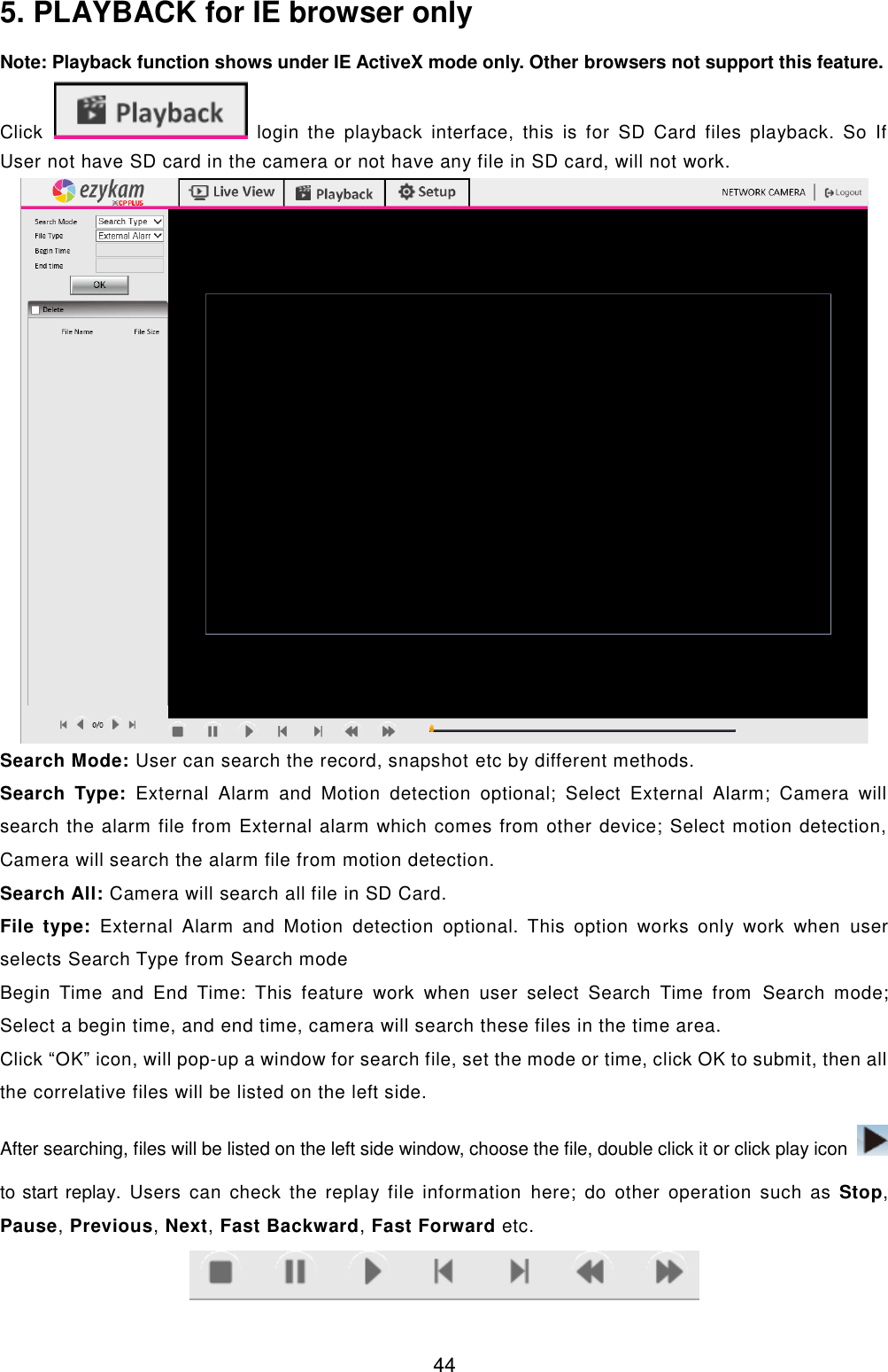  44 5. PLAYBACK for IE browser only Note: Playback function shows under IE ActiveX mode only. Other browsers not support this feature. Click   login  the  playback  interface,  this  is  for  SD  Card  files  playback.  So  If User not have SD card in the camera or not have any file in SD card, will not work.  Search Mode: User can search the record, snapshot etc by different methods. Search  Type:  External  Alarm  and  Motion  detection  optional;  Select  External  Alarm;  Camera  will search the alarm file from External alarm which comes from other device; Select motion detection, Camera will search the alarm file from motion detection. Search All: Camera will search all file in SD Card. File  type:  External  Alarm  and  Motion  detection  optional.  This  option  works  only  work  when  user selects Search Type from Search mode Begin  Time  and  End  Time:  This  feature  work  when  user  select  Search  Time  from  Search  mode; Select a begin time, and end time, camera will search these files in the time area. Click &ldquo;OK&rdquo; icon, will pop-up a window for search file, set the mode or time, click OK to submit, then all the correlative files will be listed on the left side. After searching, files will be listed on the left side window, choose the file, double click it or click play icon   to start replay.  Users can  check  the  replay  file  information  here; do other  operation  such  as  Stop, Pause, Previous, Next, Fast Backward, Fast Forward etc.  