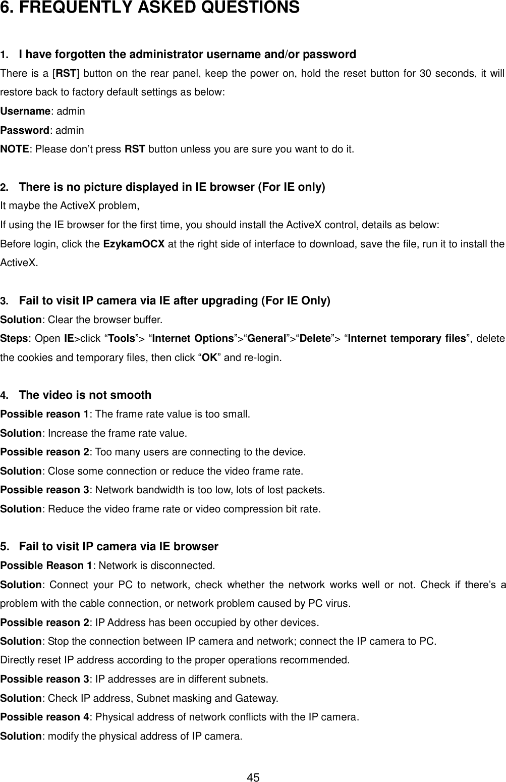  45 6. FREQUENTLY ASKED QUESTIONS  1. I have forgotten the administrator username and/or password There is a [RST] button on the rear panel, keep the power on, hold the reset button for 30 seconds, it will restore back to factory default settings as below: Username: admin Password: admin NOTE: Please don&rsquo;t press RST button unless you are sure you want to do it.  2. There is no picture displayed in IE browser (For IE only) It maybe the ActiveX problem,   If using the IE browser for the first time, you should install the ActiveX control, details as below: Before login, click the EzykamOCX at the right side of interface to download, save the file, run it to install the ActiveX.  3. Fail to visit IP camera via IE after upgrading (For IE Only) Solution: Clear the browser buffer. Steps: Open IE>click &ldquo;Tools&rdquo;> &ldquo;Internet Options&rdquo;>&ldquo;General&rdquo;>&ldquo;Delete&rdquo;> &ldquo;Internet temporary files&rdquo;, delete the cookies and temporary files, then click &ldquo;OK&rdquo; and re-login.  4. The video is not smooth Possible reason 1: The frame rate value is too small. Solution: Increase the frame rate value. Possible reason 2: Too many users are connecting to the device. Solution: Close some connection or reduce the video frame rate. Possible reason 3: Network bandwidth is too low, lots of lost packets. Solution: Reduce the video frame rate or video compression bit rate.  5.  Fail to visit IP camera via IE browser Possible Reason 1: Network is disconnected. Solution:  Connect  your  PC  to  network,  check  whether  the  network  works  well  or  not. Check  if  there&rsquo;s  a problem with the cable connection, or network problem caused by PC virus. Possible reason 2: IP Address has been occupied by other devices. Solution: Stop the connection between IP camera and network; connect the IP camera to PC. Directly reset IP address according to the proper operations recommended. Possible reason 3: IP addresses are in different subnets. Solution: Check IP address, Subnet masking and Gateway. Possible reason 4: Physical address of network conflicts with the IP camera. Solution: modify the physical address of IP camera. 
