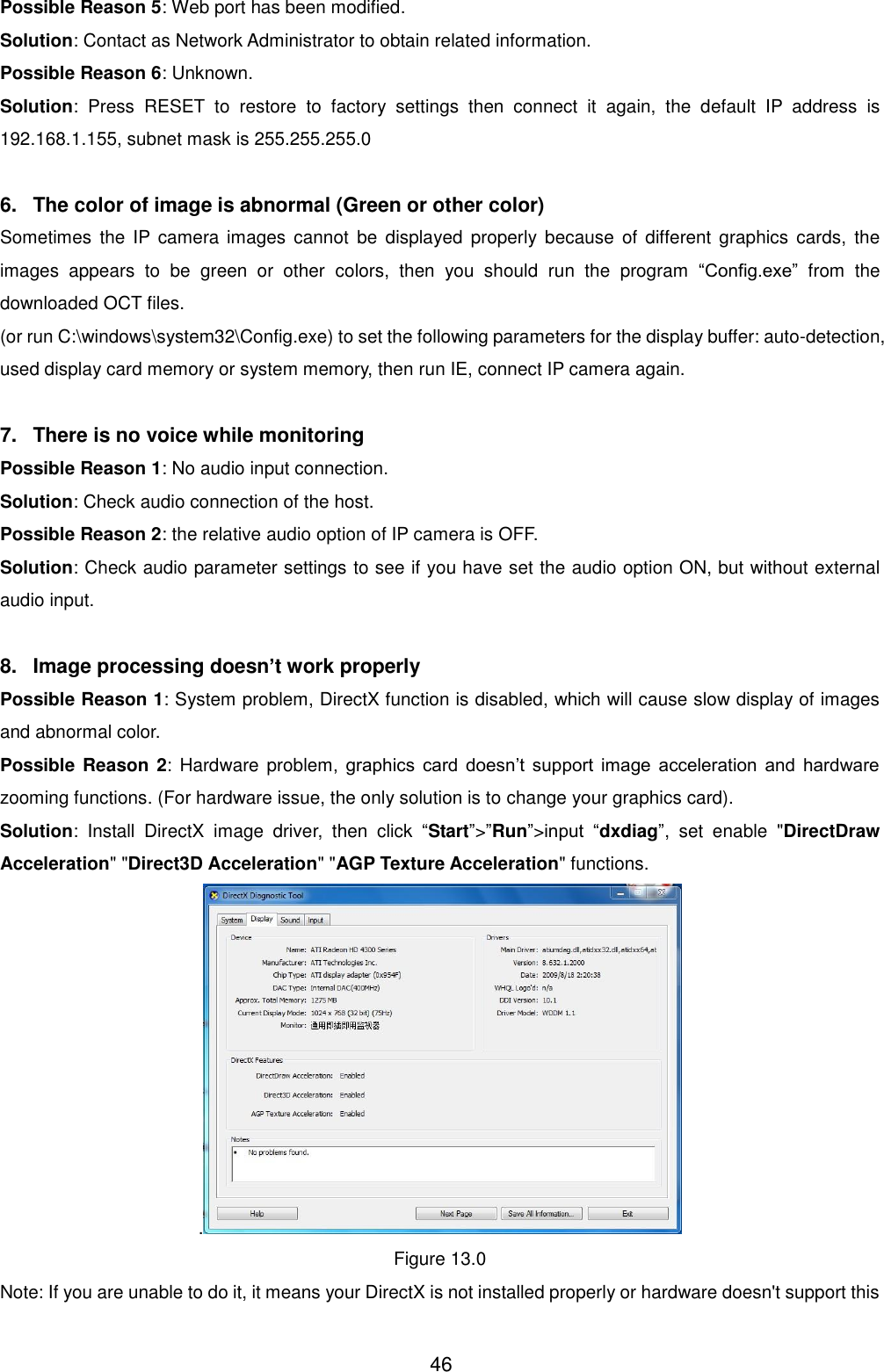  46 Possible Reason 5: Web port has been modified. Solution: Contact as Network Administrator to obtain related information. Possible Reason 6: Unknown. Solution:  Press  RESET  to  restore  to  factory  settings  then  connect  it  again,  the  default  IP  address  is 192.168.1.155, subnet mask is 255.255.255.0  6.  The color of image is abnormal (Green or other color) Sometimes  the  IP camera  images  cannot  be  displayed  properly  because  of different  graphics  cards,  the images  appears  to  be  green  or  other  colors,  then  you  should  run  the  program  &ldquo;Config.exe&rdquo;  from  the downloaded OCT files. (or run C:\windows\system32\Config.exe) to set the following parameters for the display buffer: auto-detection, used display card memory or system memory, then run IE, connect IP camera again.  7.  There is no voice while monitoring Possible Reason 1: No audio input connection. Solution: Check audio connection of the host. Possible Reason 2: the relative audio option of IP camera is OFF. Solution: Check audio parameter settings to see if you have set the audio option ON, but without external audio input.  8.  Image processing doesn&rsquo;t work properly Possible Reason 1: System problem, DirectX function is disabled, which will cause slow display of images and abnormal color. Possible Reason  2:  Hardware  problem,  graphics  card  doesn&rsquo;t  support  image  acceleration  and  hardware zooming functions. (For hardware issue, the only solution is to change your graphics card). Solution:  Install  DirectX  image  driver,  then  click  &ldquo;Start&rdquo;>&rdquo;Run&rdquo;>input  &ldquo;dxdiag&rdquo;,  set  enable  "DirectDraw Acceleration" "Direct3D Acceleration" "AGP Texture Acceleration" functions.   . Figure 13.0 Note: If you are unable to do it, it means your DirectX is not installed properly or hardware doesn't support this 
