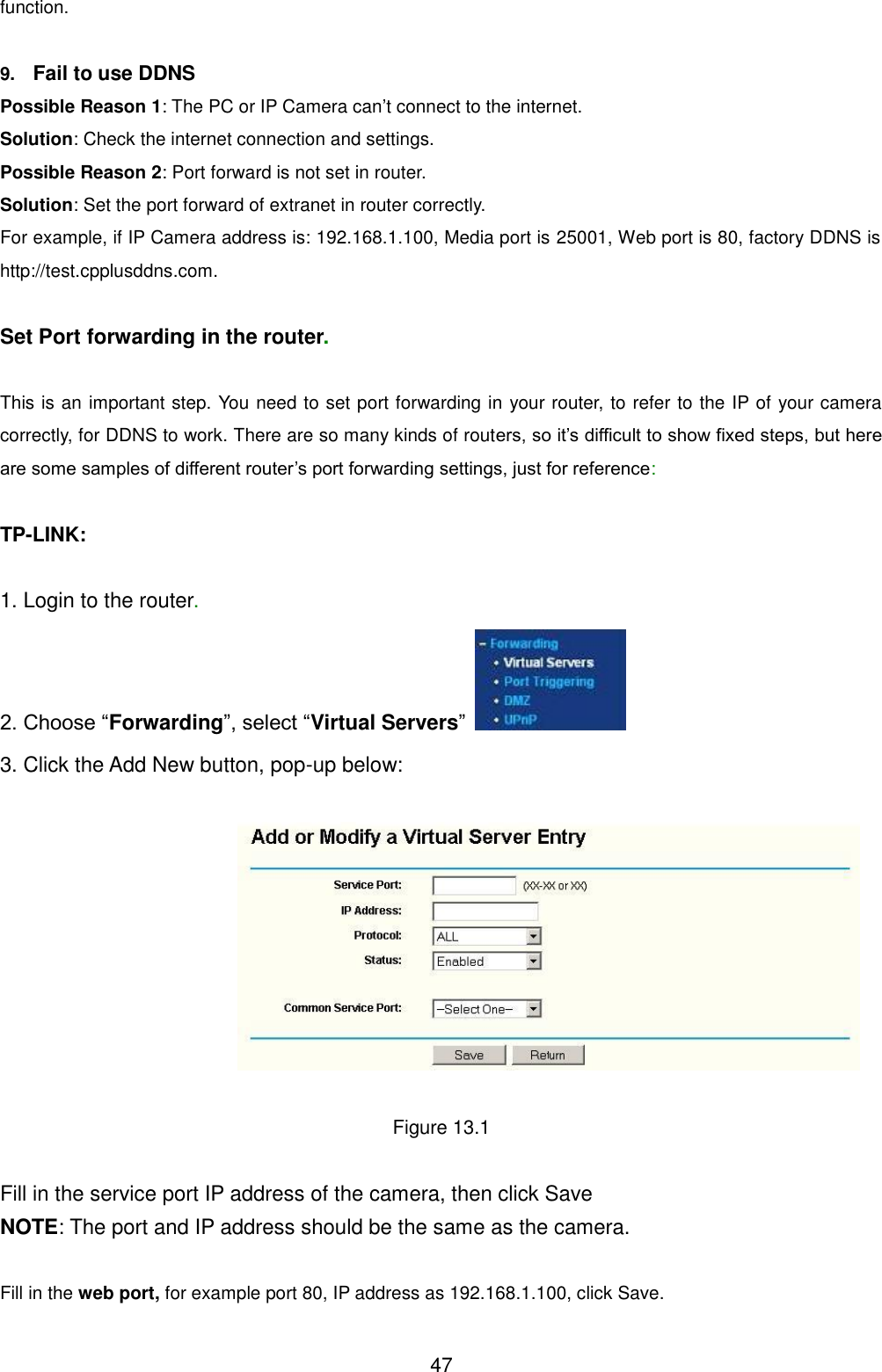  47 function.  9. Fail to use DDNS Possible Reason 1: The PC or IP Camera can&rsquo;t connect to the internet. Solution: Check the internet connection and settings. Possible Reason 2: Port forward is not set in router. Solution: Set the port forward of extranet in router correctly. For example, if IP Camera address is: 192.168.1.100, Media port is 25001, Web port is 80, factory DDNS is http://test.cpplusddns.com.    Set Port forwarding in the router.  This is an important step. You need to set port forwarding in your router, to refer to the IP of your camera correctly, for DDNS to work. There are so many kinds of routers, so it&rsquo;s difficult to show fixed steps, but here are some samples of different router&rsquo;s port forwarding settings, just for reference:  TP-LINK:  1. Login to the router. 2. Choose &ldquo;Forwarding&rdquo;, select &ldquo;Virtual Servers&rdquo;   3. Click the Add New button, pop-up below:    Figure 13.1  Fill in the service port IP address of the camera, then click Save NOTE: The port and IP address should be the same as the camera.  Fill in the web port, for example port 80, IP address as 192.168.1.100, click Save. 