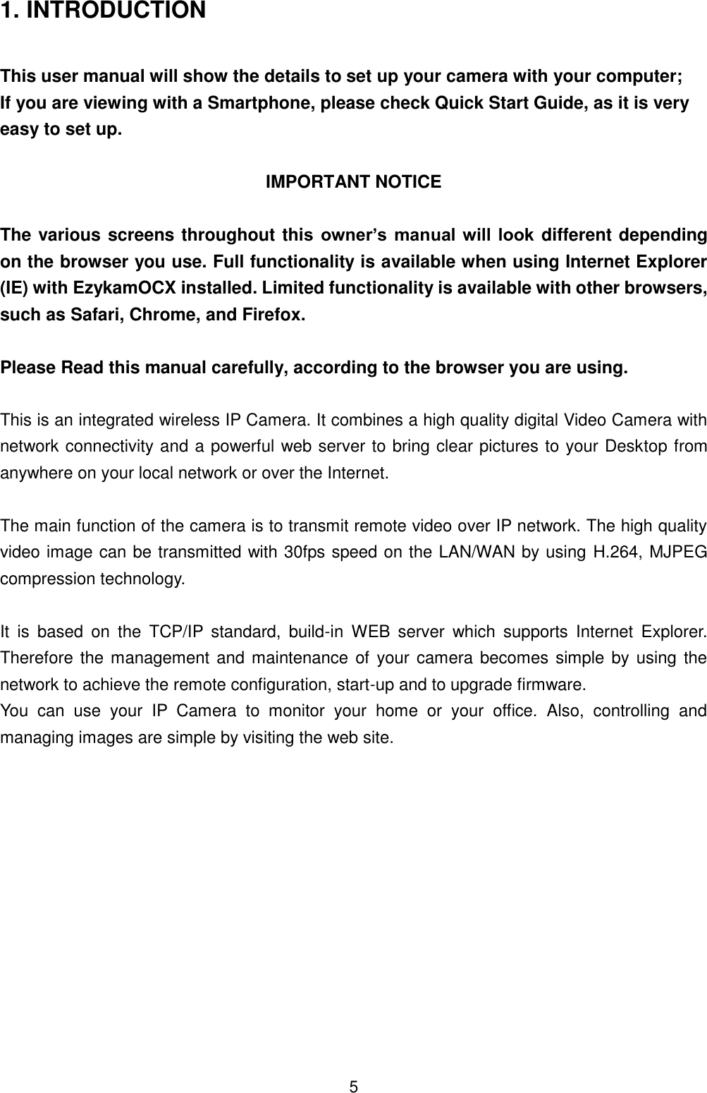  5 1. INTRODUCTION  This user manual will show the details to set up your camera with your computer; If you are viewing with a Smartphone, please check Quick Start Guide, as it is very easy to set up.  IMPORTANT NOTICE  The various screens throughout this  owner&rsquo;s  manual will look different depending on the browser you use. Full functionality is available when using Internet Explorer (IE) with EzykamOCX installed. Limited functionality is available with other browsers, such as Safari, Chrome, and Firefox.  Please Read this manual carefully, according to the browser you are using.    This is an integrated wireless IP Camera. It combines a high quality digital Video Camera with network connectivity and a powerful web server to bring clear pictures to your Desktop from anywhere on your local network or over the Internet.  The main function of the camera is to transmit remote video over IP network. The high quality video image can be transmitted with 30fps speed on the LAN/WAN by using H.264, MJPEG compression technology.  It  is  based  on  the  TCP/IP  standard,  build-in  WEB  server  which  supports  Internet  Explorer. Therefore the management and maintenance of  your camera becomes simple by using the network to achieve the remote configuration, start-up and to upgrade firmware. You  can  use  your  IP  Camera  to  monitor  your  home  or  your  office.  Also,  controlling  and managing images are simple by visiting the web site.           