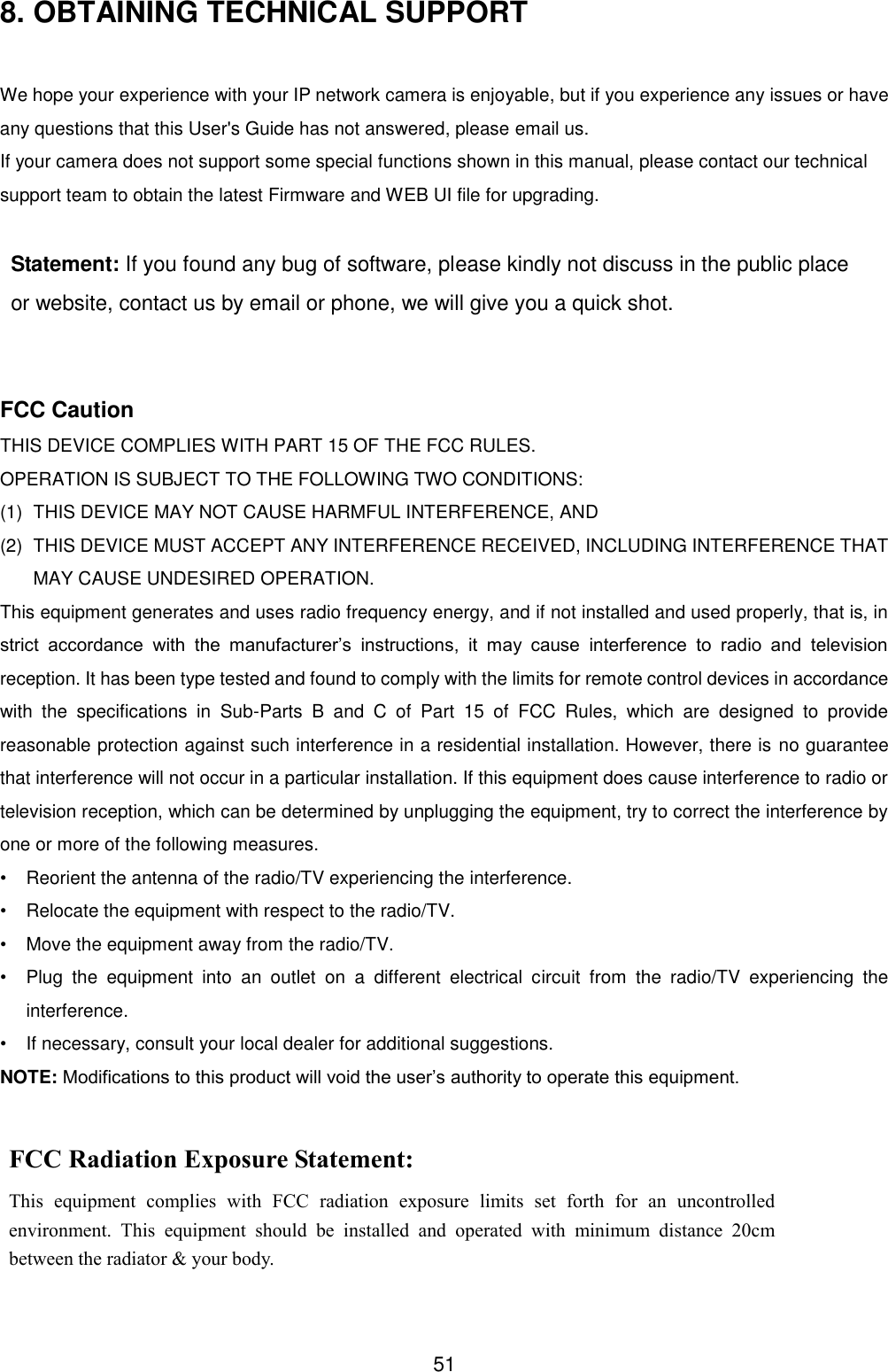  51 8. OBTAINING TECHNICAL SUPPORT  We hope your experience with your IP network camera is enjoyable, but if you experience any issues or have any questions that this User's Guide has not answered, please email us.   If your camera does not support some special functions shown in this manual, please contact our technical support team to obtain the latest Firmware and WEB UI file for upgrading.  Statement: If you found any bug of software, please kindly not discuss in the public place or website, contact us by email or phone, we will give you a quick shot.   FCC Caution THIS DEVICE COMPLIES WITH PART 15 OF THE FCC RULES. OPERATION IS SUBJECT TO THE FOLLOWING TWO CONDITIONS:   (1)   THIS DEVICE MAY NOT CAUSE HARMFUL INTERFERENCE, AND (2)   THIS DEVICE MUST ACCEPT ANY INTERFERENCE RECEIVED, INCLUDING INTERFERENCE THAT MAY CAUSE UNDESIRED OPERATION. This equipment generates and uses radio frequency energy, and if not installed and used properly, that is, in strict  accordance  with  the  manufacturer&rsquo;s  instructions,  it  may  cause  interference  to  radio  and  television reception. It has been type tested and found to comply with the limits for remote control devices in accordance with  the  specifications  in  Sub-Parts  B  and  C  of  Part  15  of  FCC  Rules,  which  are  designed  to  provide reasonable protection against such interference in a residential installation. However, there is no guarantee that interference will not occur in a particular installation. If this equipment does cause interference to radio or television reception, which can be determined by unplugging the equipment, try to correct the interference by one or more of the following measures. &bull;  Reorient the antenna of the radio/TV experiencing the interference. &bull;  Relocate the equipment with respect to the radio/TV. &bull;  Move the equipment away from the radio/TV. &bull;  Plug  the  equipment  into  an  outlet  on  a  different  electrical  circuit  from  the  radio/TV  experiencing  the interference. &bull;  If necessary, consult your local dealer for additional suggestions. NOTE: Modifications to this product will void the user&rsquo;s authority to operate this equipment. FCC Radiation Exposure Statement: This  equipment  complies  with  FCC  radiation  exposure  limits  set  forth  for  an  uncontrolled environment.  This  equipment  should  be  installed  and  operated  with  minimum  distance  20cm between the radiator &amp; your body. 
