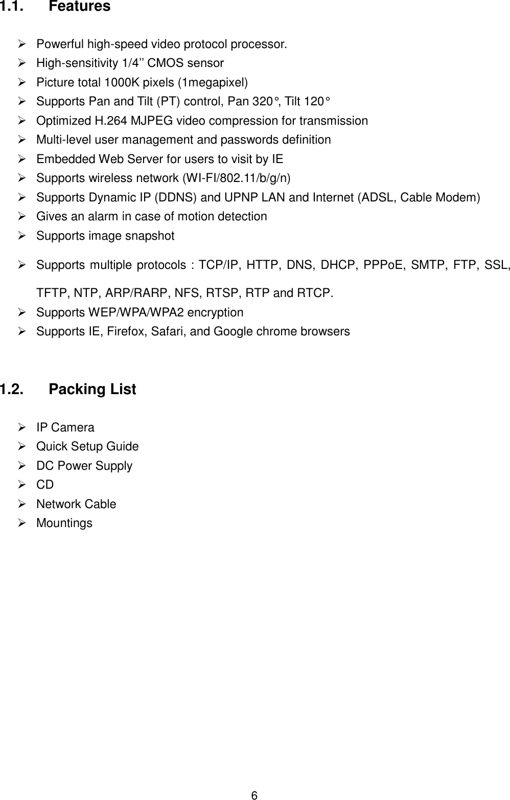  6 1.1.  Features    Powerful high-speed video protocol processor.  High-sensitivity 1/4&rsquo;&rsquo; CMOS sensor   Picture total 1000K pixels (1megapixel)   Supports Pan and Tilt (PT) control, Pan 320&deg;, Tilt 120&deg;   Optimized H.264 MJPEG video compression for transmission   Multi-level user management and passwords definition   Embedded Web Server for users to visit by IE   Supports wireless network (WI-FI/802.11/b/g/n)   Supports Dynamic IP (DDNS) and UPNP LAN and Internet (ADSL, Cable Modem)   Gives an alarm in case of motion detection   Supports image snapshot   Supports multiple protocols：TCP/IP, HTTP, DNS, DHCP, PPPoE, SMTP, FTP, SSL, TFTP, NTP, ARP/RARP, NFS, RTSP, RTP and RTCP.   Supports WEP/WPA/WPA2 encryption   Supports IE, Firefox, Safari, and Google chrome browsers  1.2.  Packing List    IP Camera       Quick Setup Guide   DC Power Supply  CD          Network Cable   Mountings           