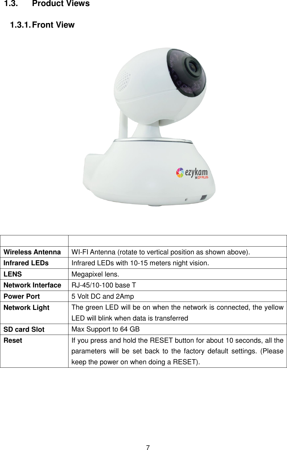  7 1.3.  Product Views  1.3.1. Front View       Wireless Antenna WI-FI Antenna (rotate to vertical position as shown above). Infrared LEDs Infrared LEDs with 10-15 meters night vision. LENS Megapixel lens. Network Interface RJ-45/10-100 base T Power Port 5 Volt DC and 2Amp Network Light The green LED will be on when the network is connected, the yellow LED will blink when data is transferred SD card Slot Max Support to 64 GB Reset If you press and hold the RESET button for about 10 seconds, all the parameters  will be  set  back  to the factory  default  settings.  (Please keep the power on when doing a RESET).  