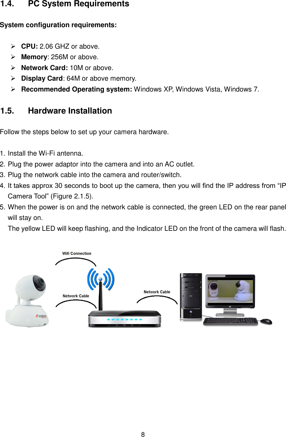  8 1.4.  PC System Requirements  System configuration requirements:   CPU: 2.06 GHZ or above.  Memory: 256M or above.  Network Card: 10M or above.  Display Card: 64M or above memory.  Recommended Operating system: Windows XP, Windows Vista, Windows 7. 1.5.  Hardware Installation  Follow the steps below to set up your camera hardware.    1. Install the Wi-Fi antenna. 2. Plug the power adaptor into the camera and into an AC outlet. 3. Plug the network cable into the camera and router/switch. 4. It takes approx 30 seconds to boot up the camera, then you will find the IP address from &ldquo;IP Camera Tool&rdquo; (Figure 2.1.5). 5. When the power is on and the network cable is connected, the green LED on the rear panel will stay on.   The yellow LED will keep flashing, and the Indicator LED on the front of the camera will flash.     