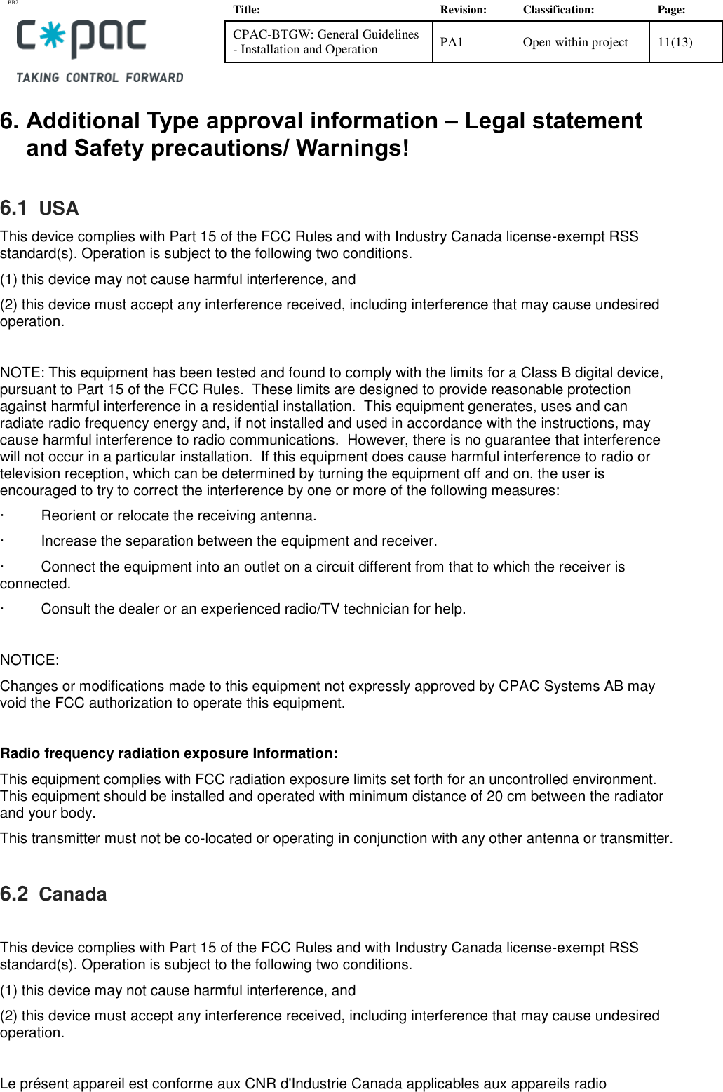BB2    Title: Revision: Classification: Page: CPAC-BTGW: General Guidelines - Installation and Operation PA1 Open within project 11(13)   6. Additional Type approval information &ndash; Legal statement and Safety precautions/ Warnings! 6.1  USA This device complies with Part 15 of the FCC Rules and with Industry Canada license-exempt RSS standard(s). Operation is subject to the following two conditions.  (1) this device may not cause harmful interference, and  (2) this device must accept any interference received, including interference that may cause undesired operation.   NOTE: This equipment has been tested and found to comply with the limits for a Class B digital device, pursuant to Part 15 of the FCC Rules.  These limits are designed to provide reasonable protection against harmful interference in a residential installation.  This equipment generates, uses and can radiate radio frequency energy and, if not installed and used in accordance with the instructions, may cause harmful interference to radio communications.  However, there is no guarantee that interference will not occur in a particular installation.  If this equipment does cause harmful interference to radio or television reception, which can be determined by turning the equipment off and on, the user is encouraged to try to correct the interference by one or more of the following measures: &middot;         Reorient or relocate the receiving antenna. &middot;         Increase the separation between the equipment and receiver. &middot;         Connect the equipment into an outlet on a circuit different from that to which the receiver is connected. &middot;         Consult the dealer or an experienced radio/TV technician for help.  NOTICE: Changes or modifications made to this equipment not expressly approved by CPAC Systems AB may void the FCC authorization to operate this equipment.  Radio frequency radiation exposure Information: This equipment complies with FCC radiation exposure limits set forth for an uncontrolled environment. This equipment should be installed and operated with minimum distance of 20 cm between the radiator and your body. This transmitter must not be co-located or operating in conjunction with any other antenna or transmitter. 6.2  Canada  This device complies with Part 15 of the FCC Rules and with Industry Canada license-exempt RSS standard(s). Operation is subject to the following two conditions.  (1) this device may not cause harmful interference, and (2) this device must accept any interference received, including interference that may cause undesired operation.   Le pr&eacute;sent appareil est conforme aux CNR d'Industrie Canada applicables aux appareils radio 