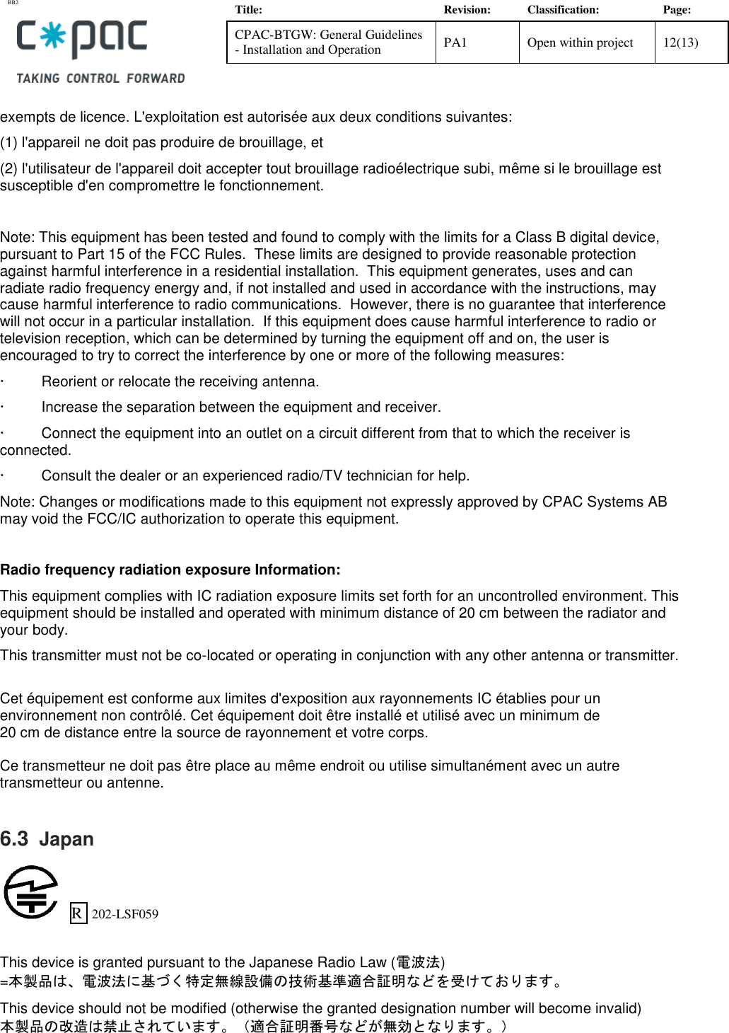 BB2    Title: Revision: Classification: Page: CPAC-BTGW: General Guidelines - Installation and Operation PA1 Open within project 12(13)   exempts de licence. L'exploitation est autoris&eacute;e aux deux conditions suivantes: (1) l'appareil ne doit pas produire de brouillage, et  (2) l'utilisateur de l'appareil doit accepter tout brouillage radio&eacute;lectrique subi, m&ecirc;me si le brouillage est susceptible d'en compromettre le fonctionnement.  Note: This equipment has been tested and found to comply with the limits for a Class B digital device, pursuant to Part 15 of the FCC Rules.  These limits are designed to provide reasonable protection against harmful interference in a residential installation.  This equipment generates, uses and can radiate radio frequency energy and, if not installed and used in accordance with the instructions, may cause harmful interference to radio communications.  However, there is no guarantee that interference will not occur in a particular installation.  If this equipment does cause harmful interference to radio or television reception, which can be determined by turning the equipment off and on, the user is encouraged to try to correct the interference by one or more of the following measures: &middot;         Reorient or relocate the receiving antenna. &middot;         Increase the separation between the equipment and receiver. &middot;         Connect the equipment into an outlet on a circuit different from that to which the receiver is connected. &middot;         Consult the dealer or an experienced radio/TV technician for help. Note: Changes or modifications made to this equipment not expressly approved by CPAC Systems AB may void the FCC/IC authorization to operate this equipment.  Radio frequency radiation exposure Information: This equipment complies with IC radiation exposure limits set forth for an uncontrolled environment. This equipment should be installed and operated with minimum distance of 20 cm between the radiator and your body. This transmitter must not be co-located or operating in conjunction with any other antenna or transmitter.  Cet &eacute;quipement est conforme aux limites d'exposition aux rayonnements IC &eacute;tablies pour un  environnement non contr&ocirc;l&eacute;. Cet &eacute;quipement doit &ecirc;tre install&eacute; et utilis&eacute; avec un minimum de  20 cm de distance entre la source de rayonnement et votre corps.  Ce transmetteur ne doit pas &ecirc;tre place au m&ecirc;me endroit ou utilise simultan&eacute;ment avec un autre transmetteur ou antenne.  6.3  Japan     R  202-LSF059   This device is granted pursuant to the Japanese Radio Law (電波法) =本製品は、電波法に基づく特定無線設備の技術基準適合証明などを受けております。 This device should not be modified (otherwise the granted designation number will become invalid) 本製品の改造は禁止されています。（適合証明番号などが無効となります。）  