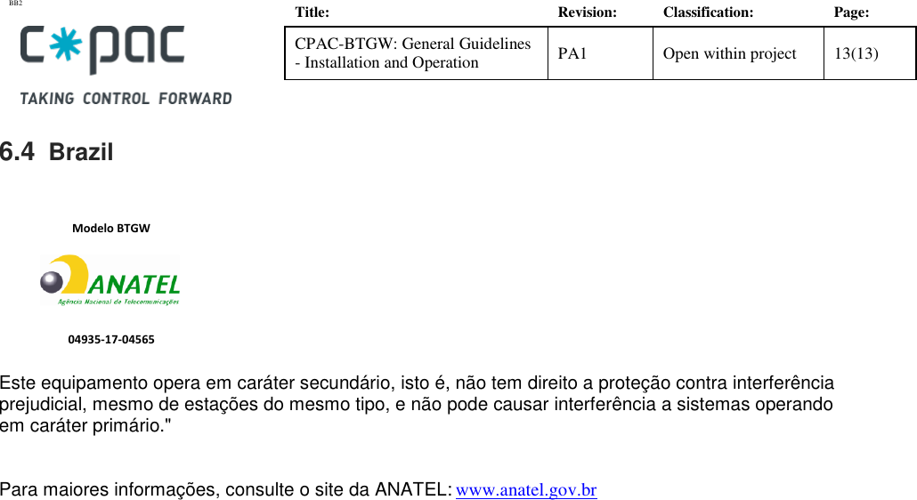 BB2    Title: Revision: Classification: Page: CPAC-BTGW: General Guidelines - Installation and Operation PA1 Open within project 13(13)   6.4  Brazil               Este equipamento opera em car&aacute;ter secund&aacute;rio, isto &eacute;, n&atilde;o tem direito a prote&ccedil;&atilde;o contra interfer&ecirc;ncia prejudicial, mesmo de esta&ccedil;&otilde;es do mesmo tipo, e n&atilde;o pode causar interfer&ecirc;ncia a sistemas operando em car&aacute;ter prim&aacute;rio."  Para maiores informa&ccedil;&otilde;es, consulte o site da ANATEL: www.anatel.gov.br  04935-17-04565 Modelo BTGW 