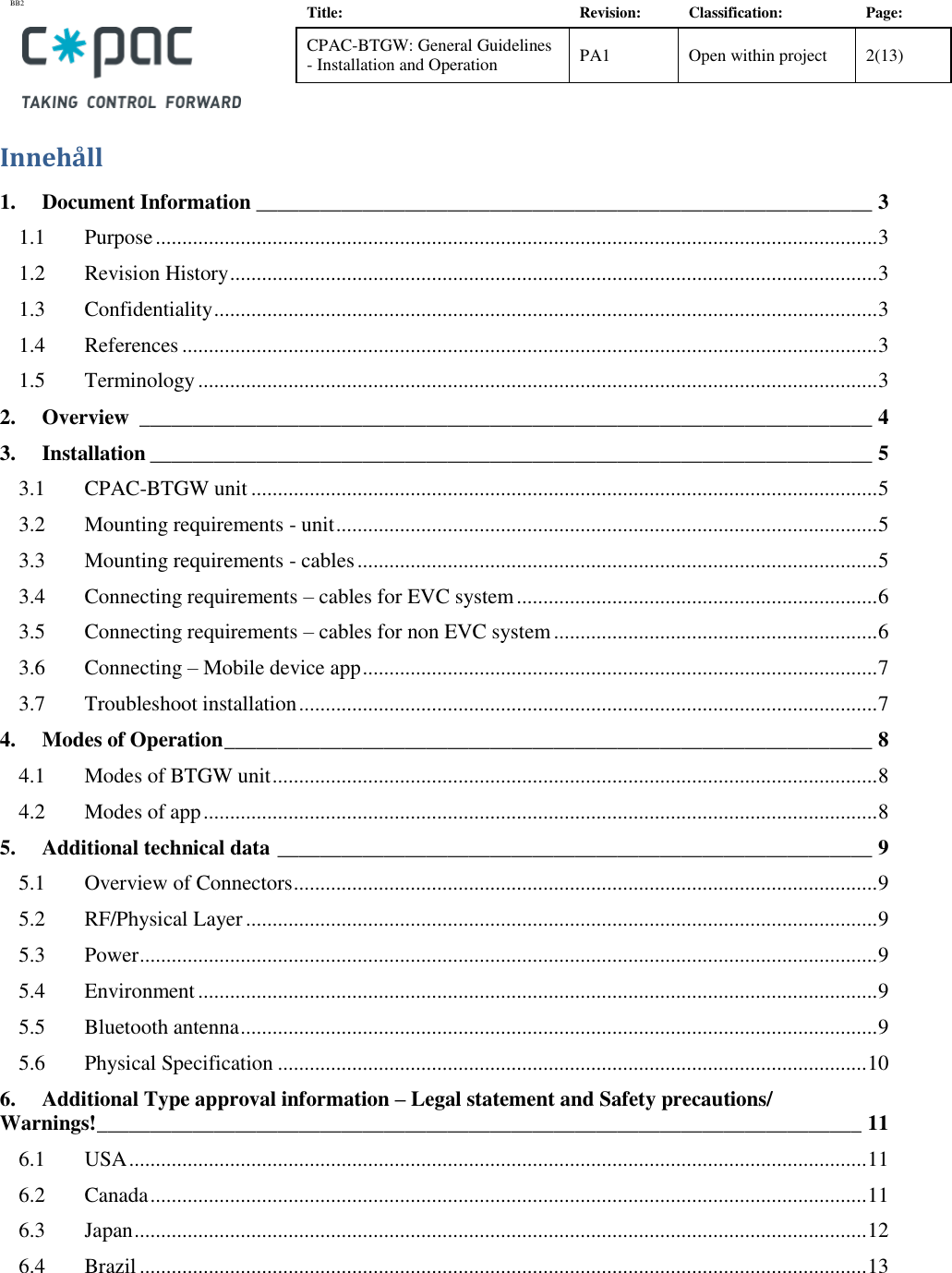BB2    Title: Revision: Classification: Page: CPAC-BTGW: General Guidelines - Installation and Operation PA1 Open within project 2(13)   Inneh&aring;ll 1. Document Information __________________________________________________________ 3 1.1 Purpose ........................................................................................................................................ 3 1.2 Revision History .......................................................................................................................... 3 1.3 Confidentiality ............................................................................................................................. 3 1.4 References ................................................................................................................................... 3 1.5 Terminology ................................................................................................................................ 3 2. Overview  _____________________________________________________________________ 4 3. Installation ____________________________________________________________________ 5 3.1 CPAC-BTGW unit ...................................................................................................................... 5 3.2 Mounting requirements - unit ...................................................................................................... 5 3.3 Mounting requirements - cables .................................................................................................. 5 3.4 Connecting requirements &ndash; cables for EVC system .................................................................... 6 3.5 Connecting requirements &ndash; cables for non EVC system ............................................................. 6 3.6 Connecting &ndash; Mobile device app ................................................................................................. 7 3.7 Troubleshoot installation ............................................................................................................. 7 4. Modes of Operation _____________________________________________________________ 8 4.1 Modes of BTGW unit .................................................................................................................. 8 4.2 Modes of app ............................................................................................................................... 8 5. Additional technical data ________________________________________________________ 9 5.1 Overview of Connectors .............................................................................................................. 9 5.2 RF/Physical Layer ....................................................................................................................... 9 5.3 Power ........................................................................................................................................... 9 5.4 Environment ................................................................................................................................ 9 5.5 Bluetooth antenna ........................................................................................................................ 9 5.6 Physical Specification ............................................................................................................... 10 6. Additional Type approval information &ndash; Legal statement and Safety precautions/ Warnings! ________________________________________________________________________ 11 6.1 USA ........................................................................................................................................... 11 6.2 Canada ....................................................................................................................................... 11 6.3 Japan .......................................................................................................................................... 12 6.4 Brazil ......................................................................................................................................... 13  