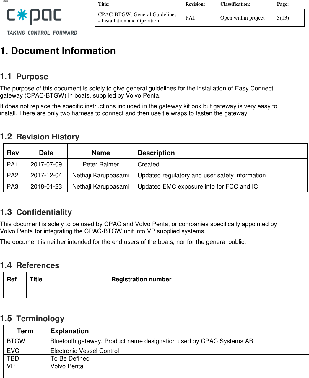 BB2    Title: Revision: Classification: Page: CPAC-BTGW: General Guidelines - Installation and Operation PA1 Open within project 3(13)   1. Document Information 1.1  Purpose The purpose of this document is solely to give general guidelines for the installation of Easy Connect gateway (CPAC-BTGW) in boats, supplied by Volvo Penta.  It does not replace the specific instructions included in the gateway kit box but gateway is very easy to install. There are only two harness to connect and then use tie wraps to fasten the gateway.  1.2  Revision History Rev Date Name Description PA1 2017-07-09 Peter Raimer Created PA2 2017-12-04 Nethaji Karuppasami Updated regulatory and user safety information  PA3 2018-01-23 Nethaji Karuppasami Updated EMC exposure info for FCC and IC 1.3  Confidentiality This document is solely to be used by CPAC and Volvo Penta, or companies specifically appointed by Volvo Penta for integrating the CPAC-BTGW unit into VP supplied systems.  The document is neither intended for the end users of the boats, nor for the general public.  1.4  References Ref Title Registration number    1.5  Terminology Term Explanation BTGW  Bluetooth gateway. Product name designation used by CPAC Systems AB EVC Electronic Vessel Control TBD To Be Defined VP Volvo Penta   